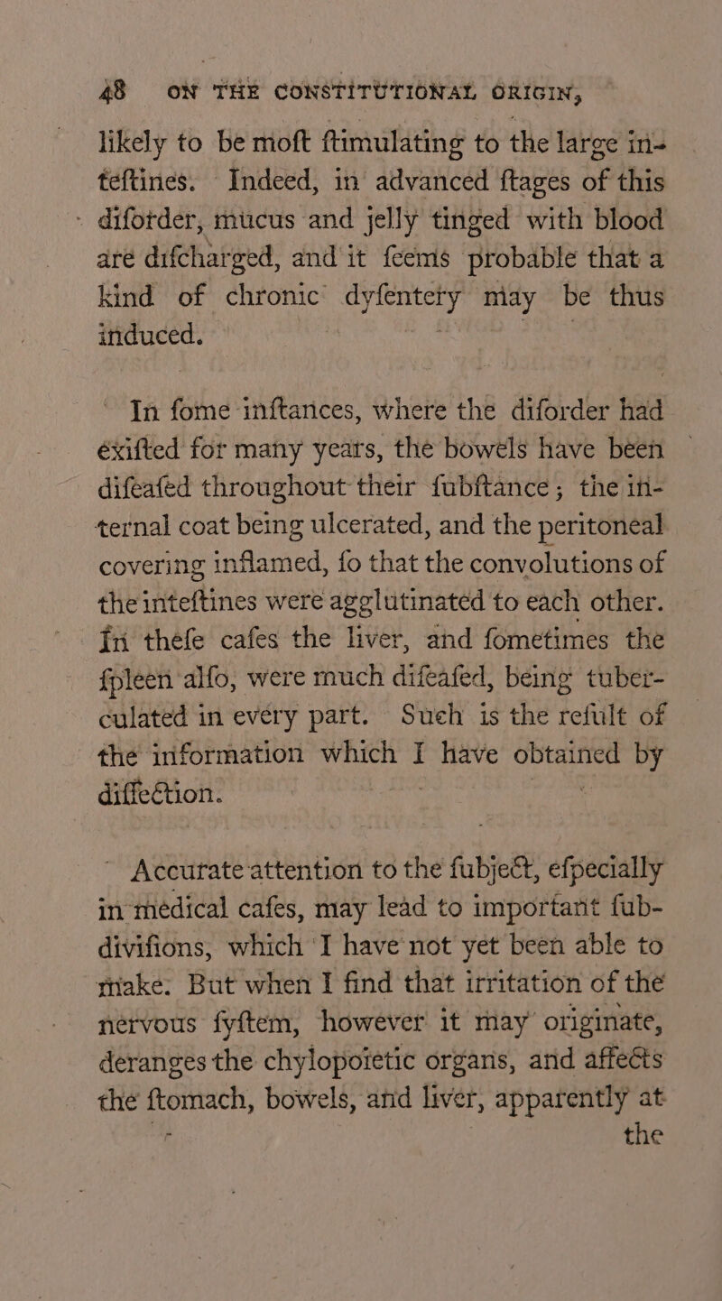 likely to be moft ftimulating to the large in- teftines. Indeed, in advanced ftages of this - difotder, mucus and jelly tinged with blood are difcharged, and it feems probable that a kind of chronic oe ae miay HE thus induced. In fome inftances, where the diforder had éxifted for many yeats, the bowels have been difeafed throughout their fubftance; the it- ternal coat being ulcerated, and the peritoneal covering inflamed, fo that the convolutions of the inteftines were agglutinated to each other. fpleen alfo, were much difeafed, being tuber- culated in every part. Such is the refult of the information which I ore obtained by diffection. | ~ Accurate attention to the fubject, efpecially in médical cafes, may lead to important fub- divifions, which ‘I have not yet been able to make. But when I find that irritation of the nérvous fyftem, however it may’ originate, deranges the chylopoietic organs, and affects the eee bowels, and liver, apparently at the