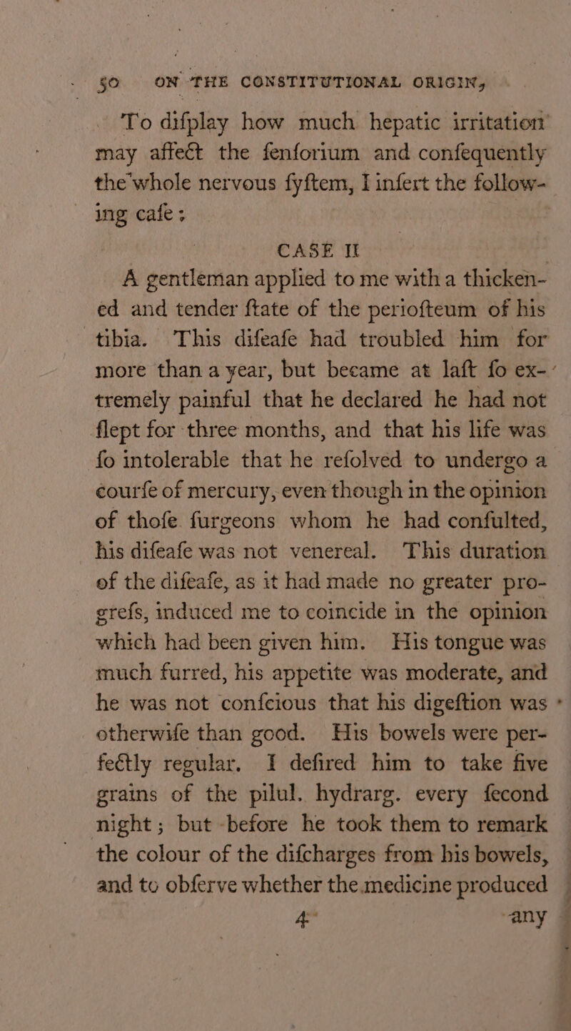 To difplay how much hepatic irritation’ may affect the fenforium and confequently the whole nervous fyftem, I infert the follow- ing cafe; CASE It | A gentleman applied to me witha thicken- ed and tender ftate of the periofteum of his tibia. This difeafe had troubled him for more than a year, but became at laft fo ex-- tremely painful that he declared he had not flept for three months, and that his life was fo intolerable that he refolved to undergo a courfe of mercury, even though in the opinion of thofe. furzeons whom he had confulted, his difeafe was not venereal. This duration __ of the difeafe, as it had made no greater pro- grefs, induced me to coincide in the opinion which had been given him. His tongue was much furred, his appetite was moderate, and he was not confcious that his digeftion was ° otherwife than good. His bowels were per- fetly regular. I defired him to take five grains of the pilul. hydrarg. every fecond night; but -before he took them to remark the colour of the difcharges from his bowels, — and to obferve whether the.medicine produced — 4 any ©