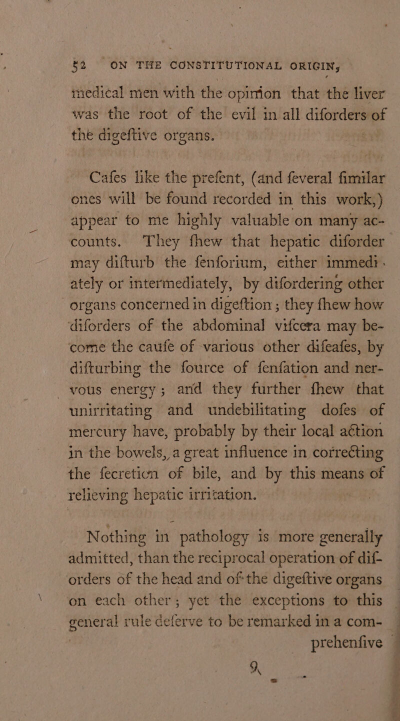 medical men with the opinion that the liver was the root of the evil in all diforders of the digeftive organs. Cafes like the prefent, (and feveral fimilar ones will be found recorded in this work,) appear to me highly valuable on many ac- counts. They fhew that hepatic diforder may difturb the fenforium, either immed. ately or intermediately, by difordering other “organs concerned in digeftion ; they fhew how ‘diforders of the abdominal vifcera may be- come the caufe of various other difeafes, by difturbing the fource of fenfation and ner- vous energy; and they further fhew that unirritating and undebilitating dofes of mercury have, probably by their local a€tion in the bowels, a great influence in correcting the fecreticn of bile, and by this means of relieving hepatic irritation. Nothing in pathology is more generally admitted, than the reciprocal operation of dif- orders of the head and of the digeftive organs on each other; yet the exceptions to this general rule delerve to be remarked in a com- prehenfive —