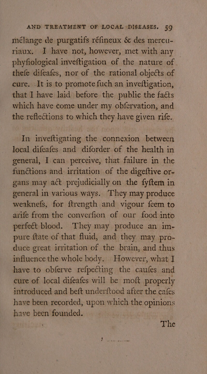 mélange de purgatifs réfineux &amp; des mercu- riaux. I have not, however, met with any phyfiological inveftigation of the nature of | thefe difeafes, nor of the rational objects of cure. It is to promote fuch an inveftigation, that I have laid before the public the faéts — which have come under my obfervation, and the reflections to which ey have given rife. In iain tia the connexion between local difeafes and diforder of the health in general, I can perceive, that failure in the functions and uritation of the digeftive or- gans may act prejudicially on the fyftem in general in various ways. They may produce weaknefs, for ftrength and vigour feem to arife from the converfion of our food into perfect blood. They may produce an im- pure ftate of that fluid, and they may pro- duce great irritation of the brain, and thus influence the whole body. However, what J have to obferve refpecting the caufes and cure of local difeafes will be moft properly introduced and beft underftood after the cafes have been recorded, upon which the opinions have been founded.