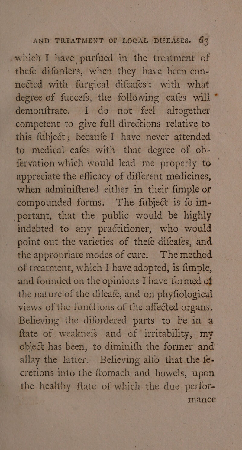 -which I have purfued in the treatment of thefe diforders, when they have been con- nested with furgical difeafes: with what degree of fuccefs, the following cafes will * demonftrate. I do not: feel altogether competent to give full directions relative to this fubject; becaufe I have never attended to medical cafes with that degree of ob- fervation which would lead me properly to — appreciate the efficacy of different medicines, when adminiftered either in their fimple or compounded forms. The. fubjeét is fo im- portant, that the public would be highly indebted to any practitioner, who would point out the varieties of thefe difeafes, and the appropriate modes of cure. The method of treatment, which I have adopted, is fimple, and founded on the opinions I have formed of the nature of the difeafe, and on phyfiological views of the functions of the affected organs. Believing the difordered parts to be in a ftate of weaknefs and of iuritability, my object has been, to diminifh the former and allay the latter. Believing alfo that the fe- cretions into the ftomach and bowels, upon the healthy ftate of which the due perfor- mance