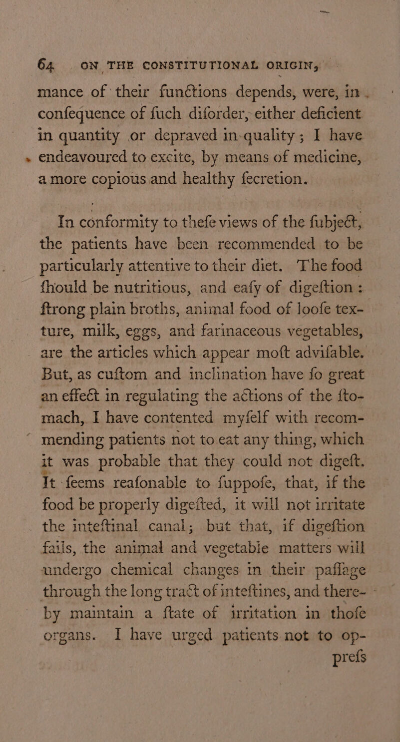 ¢ mance of their functions depends, were, in. confequence of fuch diforder, either deficient in quantity or depraved in-quality; I have endeavoured to excite, by means of medicine, amore copious and healthy fecretion. In conformity to thefe views of the fubjeét, the patients have been recommended to be particularly attentive to their diet. The food fhould be nutritious, and eafy of digeftion : ftrong plain broths, animal food of loofe tex- ture, milk, eggs, and farinaceous vegetables, But, as cuftom and inclination have fo great an effect in regulating the aétions of the fto- mach, I have contented myfelf with recom- It: ‘feems reafonable to fuppofe, that, if the food be properly digefted, it will not irritate fails, the animal and vegetable matters will by maintain a ftate of irritation in thofe organs. I have urged patients not to op- prefs