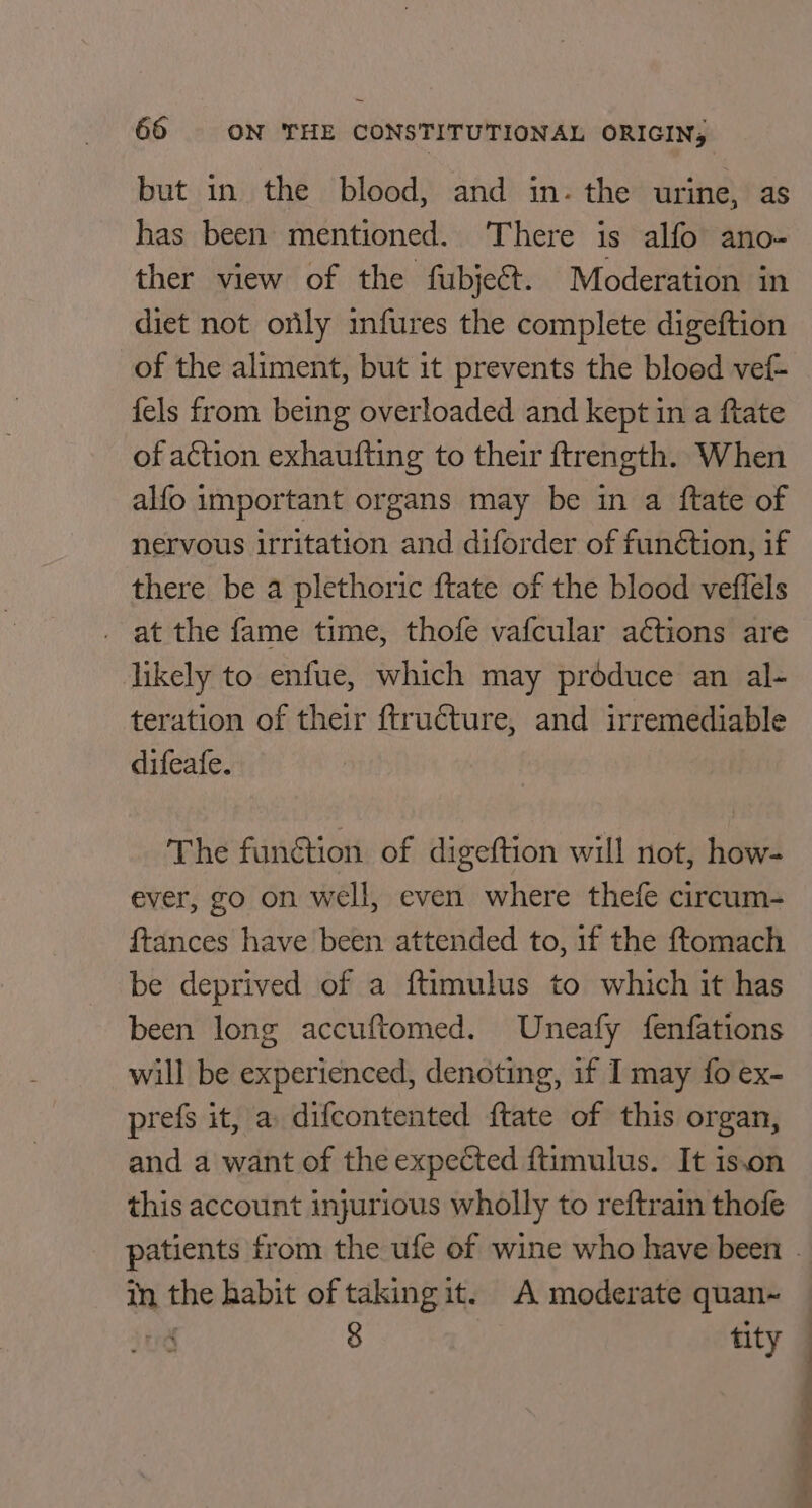 but in the blood, and in- the urine, as has been mentioned. There is alfo ano- ther view of the fubjeét. Moderation in diet not orily infures the complete digeftion of the aliment, but it prevents the bloed vef- fels from being overloaded and kept in a ftate of action exhaufting to their ftrength. When alfo important organs may be in a ftate of nervous irritation and diforder of funétion, if there be a plethoric ftate of the blood veffels - at the fame time, thofe vafcular aétions are likely to enfue, which may produce an al- teration of their ftructure, and irremediable difeafe. The function of digeftion will not, how- ever, go on well, even where thefe circum- {tances have been attended to, if the ftomach be deprived of a ftimulus to which it has been long accuftomed. Uneafy fenfations will be experienced, denoting, if I may fo ex- prefs it, a difcontented {tate of this organ, and a want of the expected ftimulus. It 1s.on this account injurious wholly to reftrain thofe in the habit of taking it. A moderate quan~ tre 8 tity | | ’