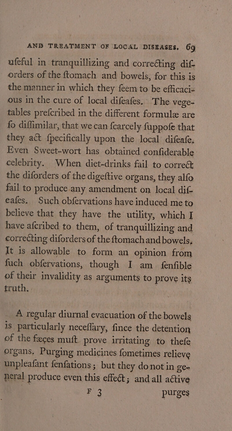 ufeful in tranquilizing and correéting dif- orders of the ftomach and bowels, for this is the manner in which they feem to be efficaci« ous in the cure of local difeafes. The vege- tables prefcribed in the different formule are fo diffimilar, that we can {carcely fuppofe that they act {pecifically upon the local difeafe, Even Sweet-wort has obtained confiderable | celebrity. When diet-drinks fail to correct the diforders of the digeftive organs, they alfo fail to produce any amendment on local dif- eafes. Such obfervations have induced me to believe that they have the utility, which I have afcribed to them, of tranquillizing and correcting diforders of the ftomach and bowels. It is allowable to form an opinion from fuch obfervations, though I am_ fenfible of their invalidity as arguments to prove its truth. | A regular diurnal evacuation of the bowels is particularly neceffary, fince the detention of the faces mutt. prove irritating to thefe organs. Purging medicines fometimes relieve unpleafant fenfations; but they do not in ge- neral produce even this effect; and all active ¥F 3 pur 8s