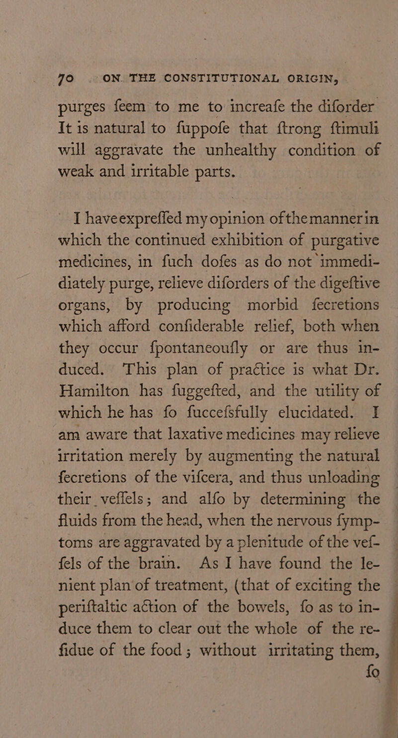 purges feem to me to increafe the diforder It is natural to fuppofe that ftrong ftimuli will aggravate the unhealthy condition of weak and irritable parts. _ Thaveexpreffed my opinion ofthemannerin which the continued exhibition of purgative medicines, in fuch dofes as do not immedi- diately purge, relieve diforders of the digeftive organs, by producing morbid fecretions which afford confiderable relief, both when they occur fpontaneoufly or are thus in- duced. This plan of praétice is what Dr. Hamilton has fuggefted, and the utility of which he has fo fuccefsfully elucidated. I am aware that laxative medicines may relieve irritation merely by augmenting the natural fecretions of the vifcera, and thus unloading their_veflels; and alfo by determining the fluids from the head, when the nervous fymp- toms are aggravated by a plenitude of the vef- fels of the brain. As I have found the le- nient plan of treatment, (that of exciting the — periftaltic action of the bowels, fo as to in- — duce them to clear out the whole of the re- © fidue of the food; without irritating them, fo #