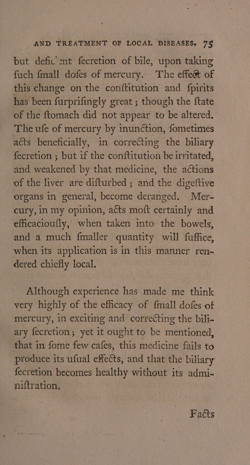 but defic’ 2nt fecretion of bile, upon taking fuch fmall dofes of mercury. The effeét of this change on the conftitution and {pirits has been furprifingly great ; though the ftate of the ftomach did not appear to be altered. The ufe of mercury by inunction, fometimes acts beneficially, in correcting the biliary fecretion ; but if the conftitution be irritated, and weakened by that medicine, the actions of the liver are difturbed ; and the digeftive organs in general, become deranged. Mer- cury, in my opinion, acts moft certainly and efficacioufly, when taken into the bowels, and a much fmaller quantity will fuffice, when its application is in this manner ren- dered chiefly local. Although experience has made me think very highly of the efficacy of fmall dofes of mercury, in exciting and correcting the bili- ary fecretion; yet it ought to be mentioned, that in fome few cafes, this medicine fails to produce its ufual effects, and that the biliary fecretion becomes healthy without its admi- niftration. Faéts