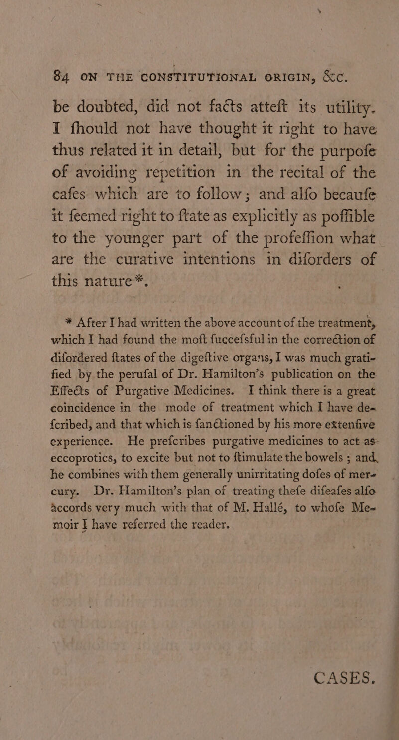 be doubted, did not facts atteft its utility. I fhould not have thought it right to have thus related it in detail, but for the purpofe of avoiding repetition in the recital of the cafes which are to follow; and alfo becaufe it feemed right to ftate as explicitly as poffible to the younger part of the profeffion what are the curative intentions in diforders of this nature*. * After I had written the above account of the treatment, which I had found the moft fuccefsful in the correction of difordered ftates of the digeftive organs, I was much grati- fied by the perufal of Dr. Hamilton’s publication on the Effe&amp;ts of Purgative Medicines. I think there is a great coincidence in the mode of treatment which I have de~ {cribed, and that which is fantioned by his more extenfive experience. He prefcribes purgative medicines to act as- eccoprotics, to excite but not to ftimulate the bowels ; and. he combines with them generally unirritating dofes of mer« cury. Dr. Hamilton’s plan of treating thefe difeafes alfo accords very much with that of M. Hallé, to whofe Me- moir | have referred the reader. CASES,