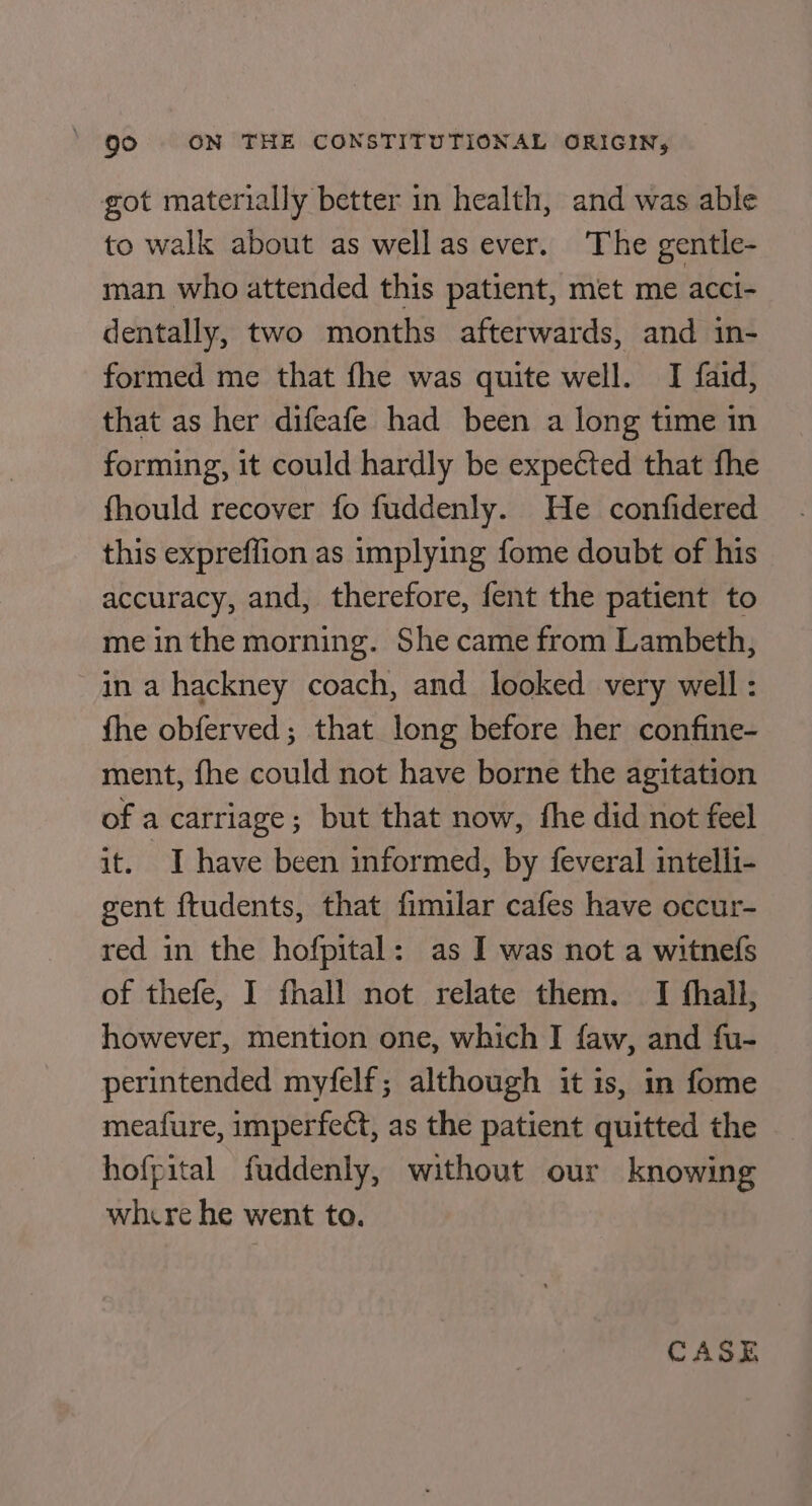 got materially better in health, and was able to walk about as wellas ever. The gentle- man who attended this patient, met me acci- dentally, two months afterwards, and in- formed me that fhe was quite well. I faid, that as her difeafe had been a long time in forming, it could hardly be expected that fhe fhould recover fo fuddenly. He confidered this expreffion as implying fome doubt of his accuracy, and, therefore, fent the patient to me in the morning. She came from Lambeth, in a hackney coach, and looked very well : fhe obferved; that long before her confine- ment, fhe could not have borne the agitation of a carriage; but that now, fhe did not feel it. I have been informed, by feveral intelli- gent ftudents, that fimilar cafes have occur- red in the hofpital: as I was not a witnefs of thefe, I fhall not relate them. I fhall, however, mention one, which I faw, and fu- perintended myfelf; although it is, in fome meafure, imperfect, as the patient quitted the hofpital fuddenly, without our knowing whxre he went to. CASE