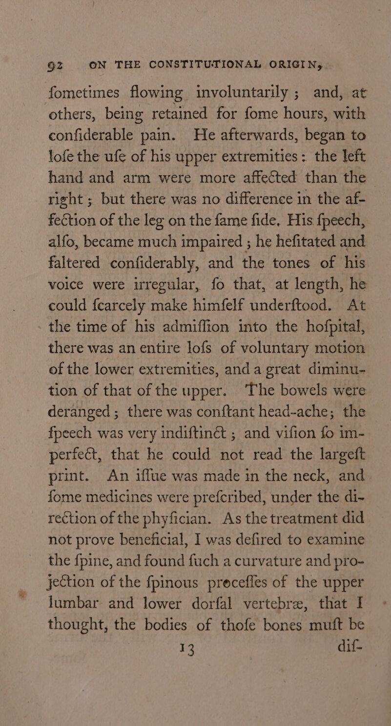 fometimes flowing involuntarily ; and, at others, being retained for fome hours, with confiderable pain. He afterwards, began to lofe the ufe of his upper extremities: the left hand and arm were more affected than the right ; but there was no difference in the af- fection of the leg on the fame fide, His fpeech, alfo, became much impaired ; he hefitated and faltered confiderably, and the tones of his voice were irregular, fo that, at length, he could fearcely make himfelf underftood. At the time of his admiffion into the hofpital, there was an entire lofs of voluntary motion of the lower extremities, anda great diminu- tion of that of the upper. The bowels were deranged ; there was conftant head-ache; the fpeech was very indiftinét ; and vifion fo im- perfect, that he could not read the largeft print. An iffue was made in the neck, and fome medicines were prefcribed, under the di- rection of the phyfician. As the treatment did not prove beneficial, I was defired to examine the {pine, and found fuch a curvature and pro- jection of the fpinous procefles of the upper lumbar and lower dorfal vertebra, that I thought, the bodies of thofe bones muft be