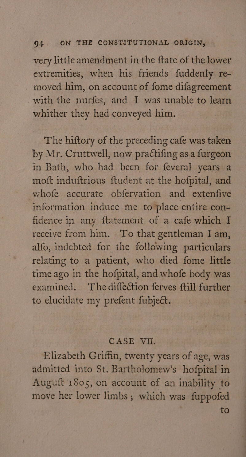 very little amendment in the {tate of the lower extremities, when his friends fuddenly re- moved him, on account of fome difagreement with the nurfes, and I was unable to learn whither they had conveyed him. The hiftory of the preceding cafe was taken by Mr. Cruttwell, now practifing as a furgeon in Bath, who had been for feveral years a moft induftrious ftudent at the hofpital, and whofe accurate obfervation and extenfive information induce me to place entire con- fidence in any ftatement of a cafe which I receive from him. ‘To that gentleman I am, alfo, indebted for the following particulars relating to a patient, who died fome little time ago in the hofpital, and whofe body was examined. Thediffection ferves ftill further to elucidate my prefent fubject. CASE VII. Elizabeth Griffin, twenty years of age, was admitted into St. Bartholomew's hofpital in Auguft 1805, on account of an inability to move her lower limbs ; which was fuppofed : to