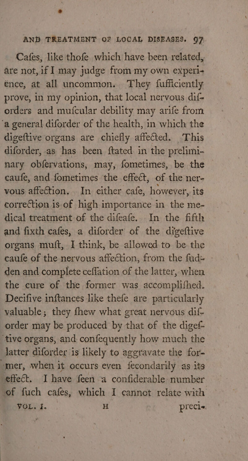 Cafes, like thofe which have been related,. are not, if I may judge from my own experi- énce, at all uncommon. They fufficiently prove, in my opinion, that local nervous dif- orders and mufcular debility may arife from ‘a general diforder of the health, in which the digeftive organs are chiefly affected. This diforder, as has been {tated in the prelimi- nary obfervations, may, fometimes, be the caufe, and fometimes the effect, of the ner- vous affection. In either cafe, however, its correction is.of high importance in the me- dical treatment of the difeafe. In the fifth and fixth cafes, a diforder of the digeftive organs muf{t, I think, be allowed to be the caufe of the nervous affection, from the fud= - den and complete ceffation of the latter, when the cure of the former was accomplifhed. Decifive inftances like thefe are particularly valuable; they fhew what great nervous dif- order may be produced by that of the digef- tive organs, and confequently how much the Jatter diforder is likely to aggravate the for- mer, when it occurs even fecondarily as its effect. I have feen a confiderable number of fuch cafes, which I cannot relate with VOL. I. H precie.