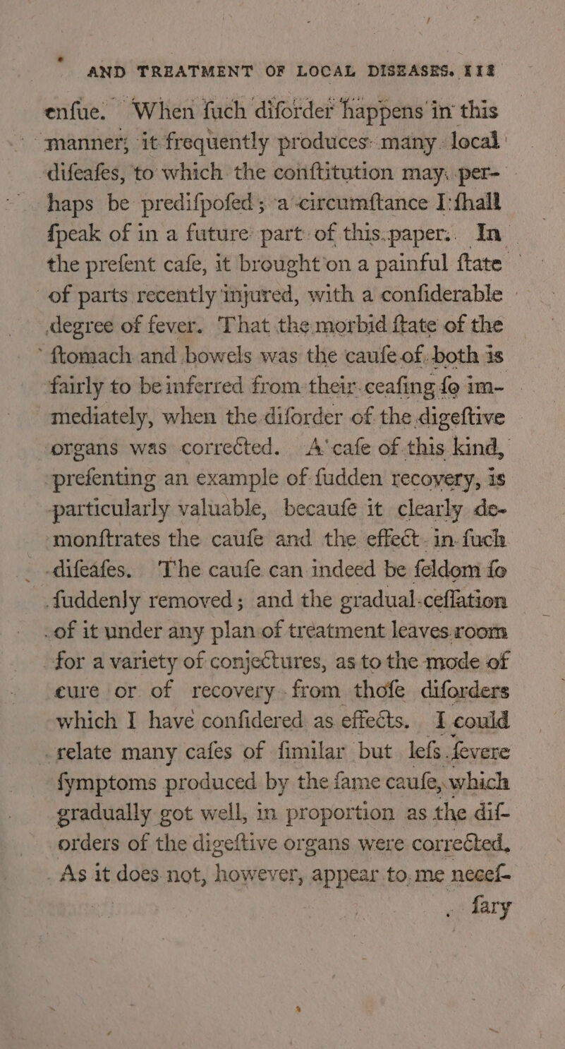 enfue. When fuch diforder happens in this “manner; it frequently produces: many : local difeafes, to which the conftitution may: per- haps be predifpofed ; a circumftance I:fhall {peak of in a future part of this.paper:. In _ the prefent cafe, it brought’on a painful ftate — of parts recently injured, with a confiderable » degree of fever. That the morbid ftate of the ’ ftomach and bowels was the caufe of: both 4s fairly to be inferred from their. ceafing fe im- . mediately, when the diforder of the digeftive organs was corrected. A’ cafe of this kind, -prefenting an example of fudden recovery, is particularly valuable, becaufe it clearly ds- ‘monttrates the caufe and the effect. in.fuch _ -difeafes. The caufe can indeed be feldom fo faddenly removed; and the gradual.ceflation — of it under any plan of treatment leaves.room for a variety of conjectures, as to the mode of eure or of recovery-from thofe diforders which I have confidered as effects. I could relate many cafes of fimilar but lefs. fevere -fymptoms produced by the fame caufe, which gradually got well, in proportion as the dif- orders of the digeftive organs were corrected, . As it does not, however, appear to. me necef- cf fary