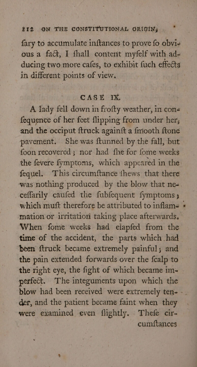 fary to accumulate inftances to prove fo obvi- ous a fact, I fhall content myfelf with ad- ducing two more cafés, to exhibit fuch effects in different points of view. CASE Ix. A lady fell down in frofty weather, in cons _ fequence of her feet flipping from under her; and the occiput ftruck againtt a friooth ftone pavement. She was {tunned by the fall, but foon recovered: nor had fhe for fome weeks the fevere fymptoms, which appeared in the fequel. This circumftance thews that there _ceffarily caufed the fubfequent fymptoms ; which muft therefore be attributed to inflams mation or irritation taking place afterwards. been ftruck became extremely painful; and .* perfect. The integuments upon which the der, and the patient became faint when they were examined even flightly. Thefe cir- | cumftances