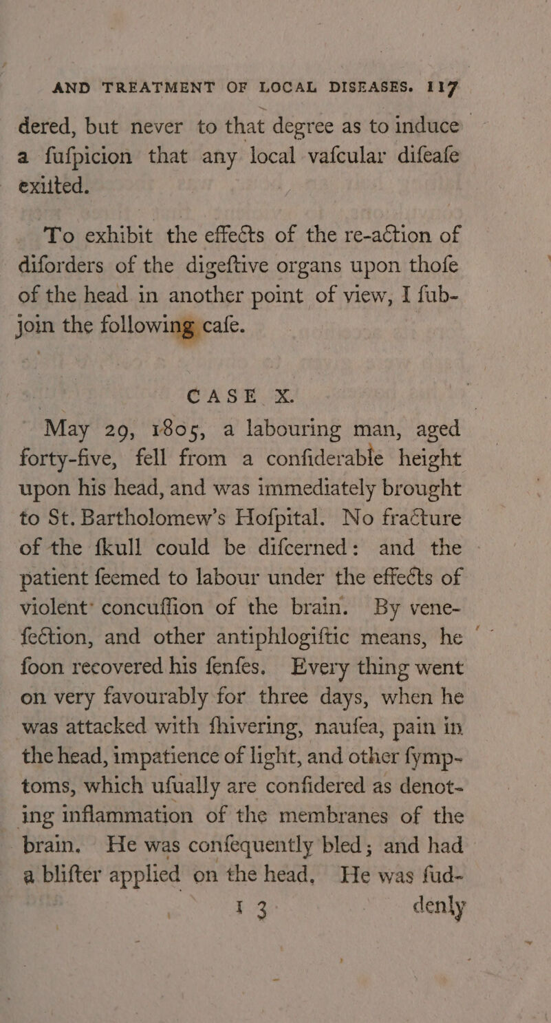 dered, but never to that degree as to induce a fufpicion that any local vafcular difeafe exited. To exhibit the effects of the re-action of diforders of the digeftive organs upon thofe of the head in another point of view, I fub- join the following cafe. CASE X. | “May 29, 1805, a labouring man, aged forty-five, fell from a confiderable height upon his head, and was immediately brought to St. Bartholomew’s Hofpital. No fracture of the fkull could be difcerned: and the | patient feemed to labour under the effects of violent’ concuffion of the brain. By vene- feétion, and other antiphlogiftic means, he © foon recovered his fenfes. Every thing went on very favourably for three days, when he was attacked with fhivering, naufea, pain in the head, impatience of light, and other fymp- toms, which ufually are confidered as denot- jng inflammation of the membranes of the brain. He was confequently bled; and had a blifter applied on the head, He was fud- $4 d enly