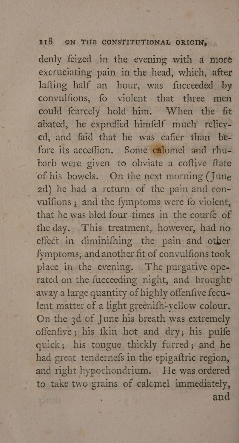 denly feized in the evening with a more excruciating pain in the head, which, after lafting half an hour, was fucceeded by convulfions, fo violent that three men could fearcely hold him. When the fit abated, he exprefled himfelf much’ reliey- ed, and faid that he was eafier than be- fore its acceffion. Some e@lomel and rhu- barb were given to obviate a coftive ftate of his bowels. On the next morning (June 2d) he had a return of the pain and con- - yulfions ; and the fymptoms were fo violent, that he was bled four times in the courfe of the day... This treatment, however, had no effect in diminifhing the pain and otber fymptoms, and another fit of convulfions took place in the evening. Fhe purgative ope- rated on the fucceeding night, and brought) away a large quantity of highly offenfive fecu- lent matter of a light greenifh-yellow colour. On the 3d of June his breath was extremely offenfive ; his {kin hot and dry; his pulfe quick; his tongue thickly furred; and he had great tendernefs in the epigaftric region, and right hypochondrium. He was ordered to take two grains of calomel immediately, and