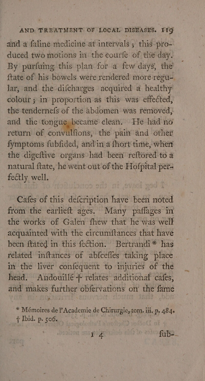 and a faline medicine at intervals ; this-pro- duced two motions in the courfe of the day. By purfuing this plan for a few days, the ftate of his bowels were rendered more regu-. jar, and the difcharges acquired a healthy colour ; in proportion as this was’ effected, the tendernefs of the abdomen was removed, and the tongueybecameé clean. He had no return of convulfions, the pain and other fymptoms fubfided, andin a fhort time, when - the digeftive organs had been’ reftored to a natural ftate, he went out of the Hofpital per- fectly well. Cafes of this defcription have been noted from the earlieft ages. Many paflages in the works of Galen fhew that he was well acquainted with the circumftances that have been {tated in this fection. Bertrandi* has related inftances of abfcefles taking place. in the liver confequent to injuries of the head. Andouillé + relates’ additional cafes, and makes further obfervations on the fame * Mémoires de Academie de TASB tom. iii p. ABA t Ibid. P+ 506. 7 : pop BID te 28) gO