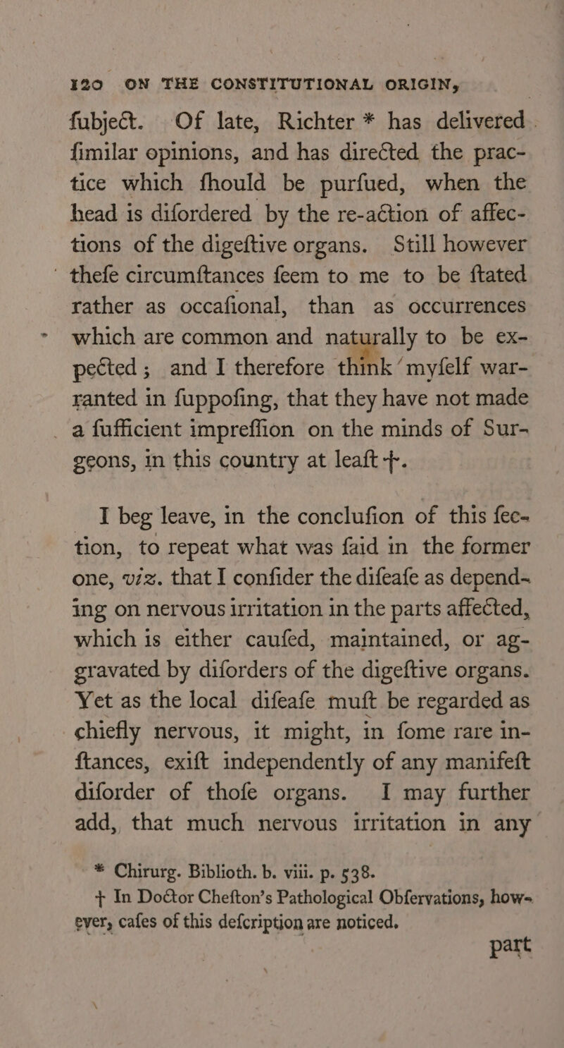 fubject. Of late, Richter * has delivered. {imilar opinions, and has directed the prac- tice which fhould be purfued, when the head is difordered by the re-action of affec- tions of the digeftive organs. Still however ' thefe circumftances feem to me to be ftated rather as occafional, than as occurrences which are common and naturally to be ex- pected; and I therefore think ’ myfelf war- ranted in fuppofing, that they have not made _ a fufficient impreffion on the minds of Sur- geons, in this country at leaft +. I beg leave, in the conclufion of this fec- tion, to repeat what was faid in the former one, vz. that I confider the difeafe as depend- ing on nervous irritation in the parts affected, which is either caufed, maintained, or ag- gravated by diforders of the digeftive organs. Yet as the local difeafe muft be regarded as chiefly nervous, it might, in fome rare in- ftances, exift independently of any manifeft diforder of thofe organs. I may further add, that much nervous irritation in any * Chirurg. Biblioth. b. viii. p. 538. + In Doctor Chefton’s Pathological Obfervations, how- ever, cafes of this defcription are noticed. pare