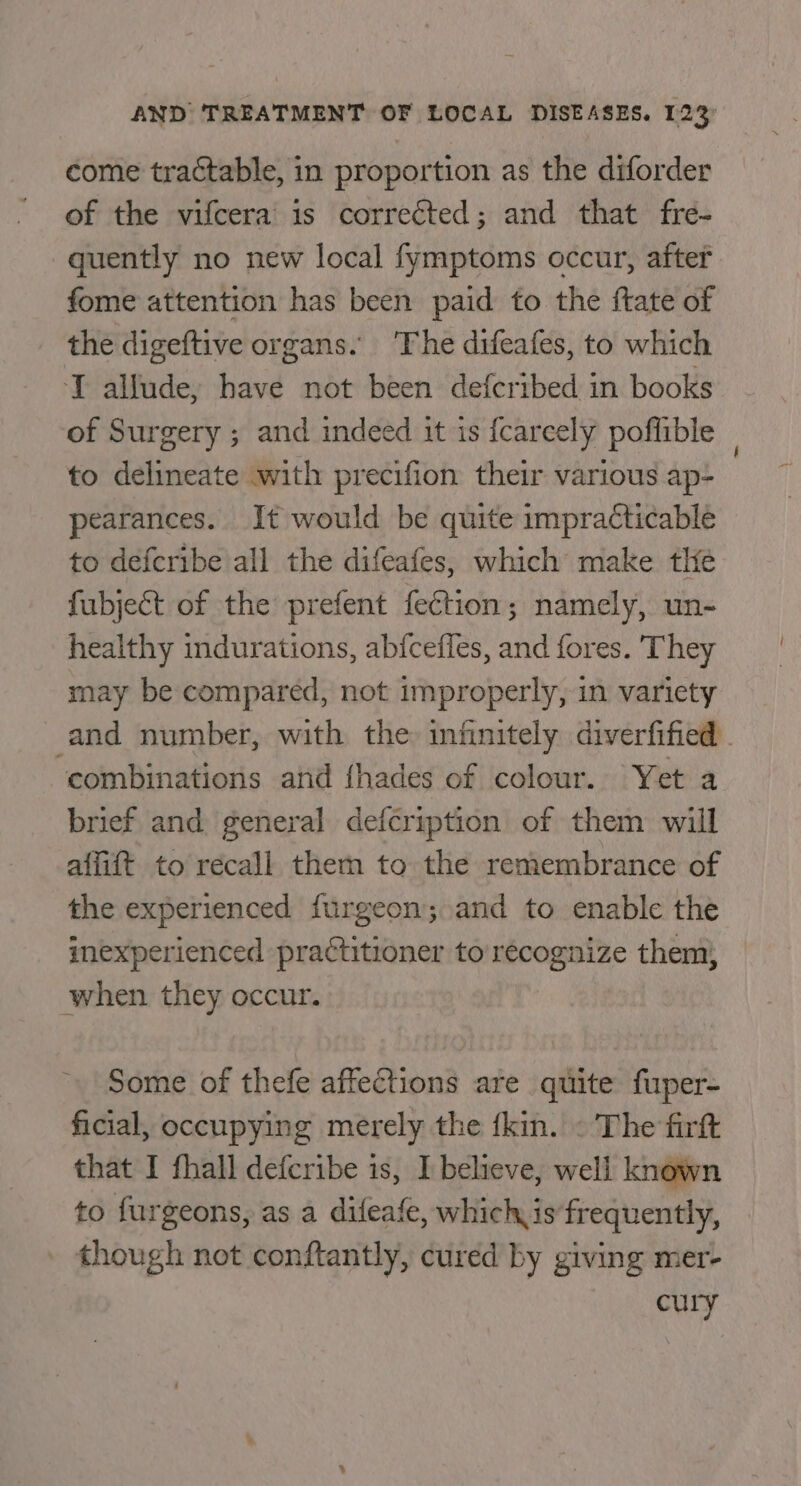 come tractable, in proportion as the diforder of the vifcera is corrected; and that fre- quently no new local fymptoms occur, after fome attention has been paid to the ftate of the digeftive organs. The difeafes, to which T allude, have not been defcribed in books of Surgery ; and indeed it is {careely poflible _ to delineate with precifion their various ap- pearances. It would be quite impracticable to defcribe all the difeafes, which make the fubject of the prefent fection; namely, un- healthy indurations, abfcefles, and fores. ‘They may be compared, not improperly, in variety and number, with the infinitely diverfified . ‘combinations and fhades of colour. Yet a brief and general defcription of them will affift to recall them to the remembrance of the experienced furgeon; and to enable the inexperienced practitioner to recognize them; when they occur. Some of thefe affections are quite fuper- ficial, occupying merely the {kin. « The firft that I fhall defcribe is, I believe, well known to furgeons, as a dileafe, which is frequently, though not conftantly, cured by giving mer- cury