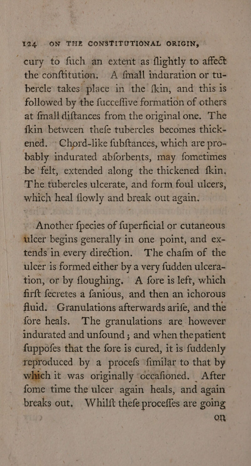 -cury to fuch an extent as flightly to affect the conftitution. A {mall induration or tu- bercle takes’ place in the fkin, and this is - followed by the fucceflive formation of others at fmall diftances from the original one. The fkin between thefe tubercles becomes thick- ened. © Chord-like fubftances, which are pro- bably indurated abforbents, may fometimes — be ‘felt, extended along the thickened fkin. The tubercles ulcerate, and form foul ulcers, which heal flowly and break out again. . Another fpecies of fuperficial or cutaneous ' walcer begins generally in one point, and ex- tends in every dire€tion. The chafm of the ulcer is formed either by a very fudden ulcera- tion, or by floughing. A {ore is left, which | firft fecretes a fanious, and then an ichorous fluid. Granulations afterwards arife, and the fore heals. The granulations are however indurated and unfound ; and when the patient fuppofes that the fore is cured, it is fuddenly reproduced by a procefs ‘fimilar to that by which it was originally ‘occafioned. After fome time the ulcer again heals, and again breaks out, Whilft thefe proceffes are going On