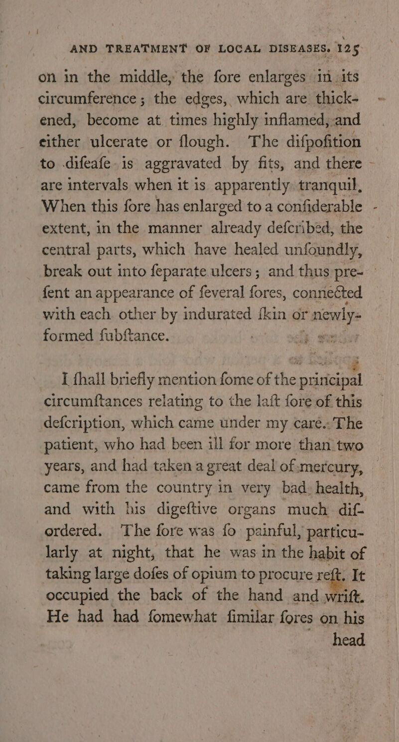 on in the middle, the fore enlarges in its circumference; the edges, which are thick- ened, become at times highly inflamed, and either ulcerate or flough. The difpofition are intervals when it is apparently. tr anquil, When this fore has enlarged to a confiderable extent, in the manner already defcribed, the central parts, which have healed unfoundly, x fent an appearance of feveral fores, connected with each. other by indurated {kin or rnewly- formed fubftance. I {hall briefly mention fome of the cee circumftances relating to the lait fore of this defcription, which came under my caré.-'The patient, who had been ill for more than two years, and had taken a great deal of mercury, came from the country in very bad, health, and with his digeftive organs much dif- i ordered. The fore was fo seal particu~ larly at night, that he was in the habit of taking large dofes of opium to procure reft. It occupied the back of the hand and wrift. He had had fomewhat fimilar fores on his head