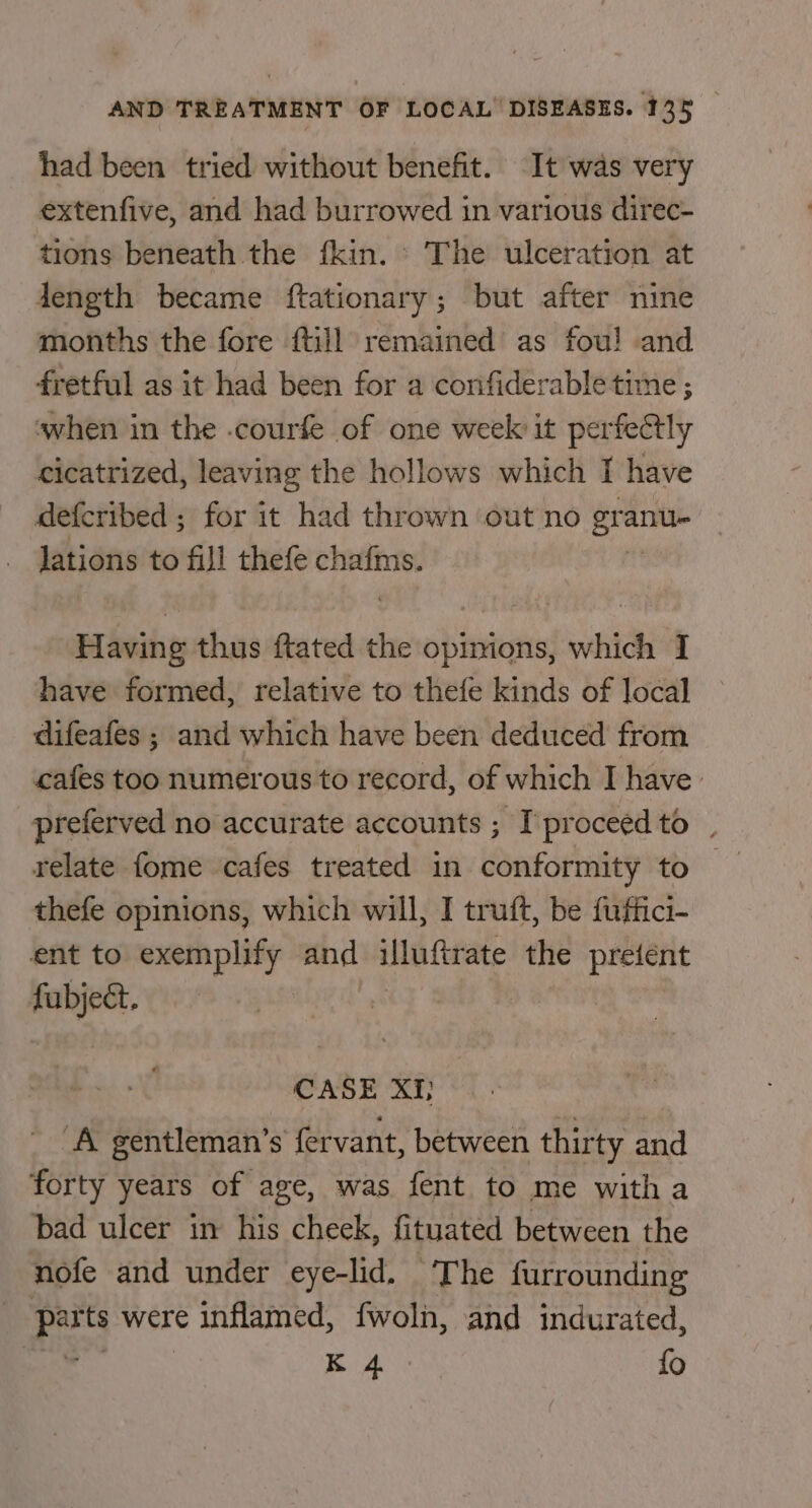 had been tried without benefit. It was very extenfive, and had burrowed in various direc- tions beneath the fkin. ° The ulceration at Jength became ftationary; but after nine months the fore {till remained as fou! and fretful as it had been for a confiderable time ; ‘when in the .courfe of one week it perfectly cicatrized, leaving the hollows which I have defcribed ; for it had thrown ‘out no gral anu lations to fill thefe chafms. Having thus ftated the opinions, which I have formed, relative to thefe kinds of local difeafes ; and which have been deduced from cafes too numerous to record, of which I have’ preferved no accurate accounts ; I’ proceed to | relate fome cafes treated in conformity to thefe opinions, which will, I truft, be fuffici- ent to exemplify and illuftrate the preiént aoe. CASE XI} ‘A gentleman’s fervant, between thirty and forty years of age, was fent to me with a bad ulcer in his cheek, fituated between the nofe and under eye-lid. The furrounding oad ts were inflamed, fwoln, and indurated, ; : K 4 fo