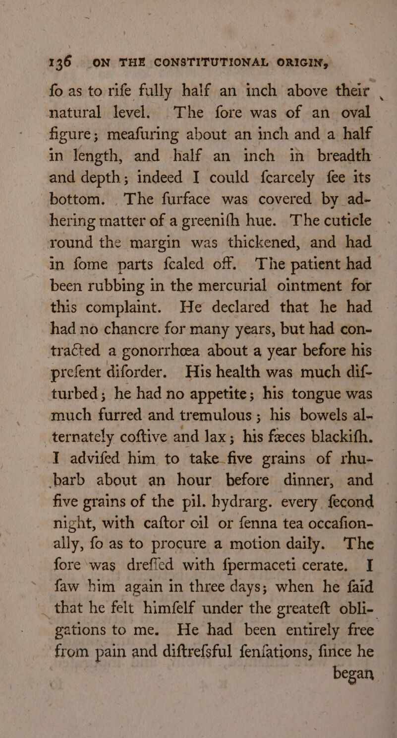 fo as to rife fully half an inch above their . natural level. The fore was of an oval figure; meafuring about an inch and a half in length, and half an inch in breadth - and depth; indeed I could fcarcely fee its bottom. The furface was covered by ad- hering matter of a greenifh hue. The cuticle round the margin was thickened, and had in fome parts fealed off. The patient had been rubbing in the mercurial ointment for this complaint. He declared that he had had no chancre for many years, but had con- tracted a gonorrhea about a year before his prefent diforder. His health was much dif- turbed; he had no appetite; his tongue was much furred and tremulous ; his bowels al- ternately coftive and lax; his faeces blackith. I advifed him to take five grains of rhu- barb about an hour before dinner, and | five grains of the pil. hydrarg. every fecond night, with caftor oil or fenna tea occafion- ally, fo as to procure a motion daily. The fore was dreffed with fpermaceti cerate. I faw him again in three days; when he faid _ that he felt himfelf under the greateft obli-. ations to me. He had been entirely free from pain and diftrefsful fenfations, fince he began