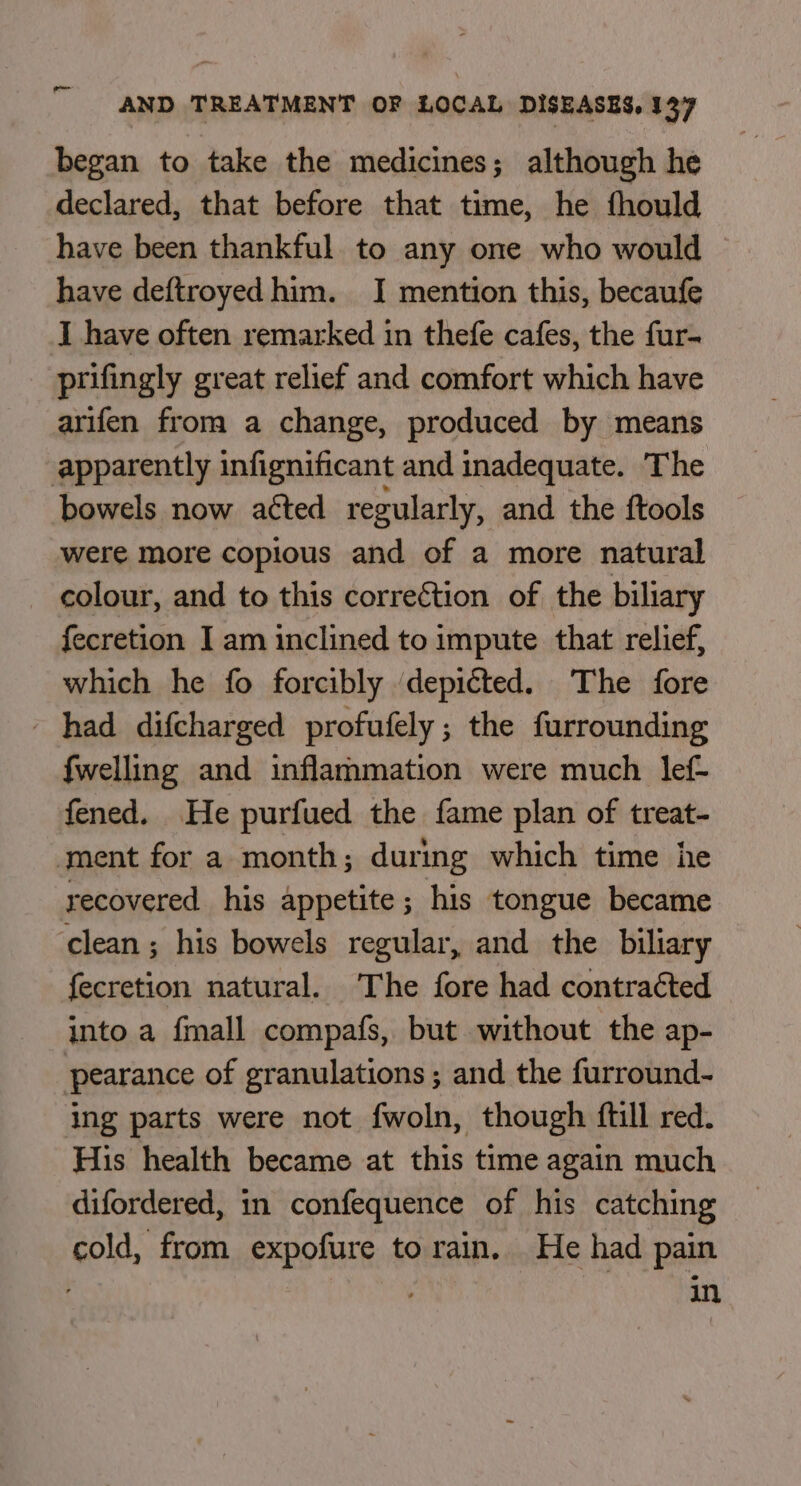 began to take the medicines; although he declared, that before that time, he fhould have been thankful to any one who would have deftroyed him. I mention this, becaufe I have often remarked in thefe cafes, the fur- prifingly great relief and comfort which have arifen from a change, produced by means apparently infignificant and inadequate. The bowels now aéted regularly, and the {tools were more copious and of a more natural colour, and to this correction of the biliary fecretion I am inclined to impute that relief, which he fo forcibly ‘depicted. The fore - had difcharged profufely; the furrounding {welling and inflammation were much lef- fened. He purfued the fame plan of treat- ment for a month; during which time he recovered his appetite; his tongue became clean ; his bowels regular, and the biliary fecretion natural. The fore had contracted into a fmall compafs, but without the ap- pearance of granulations ; and the furround- ing parts were not fwoln, though ftill red. His health became at this time again much difordered, in confequence of his catching cold, from expofure to rain. He had pain | in