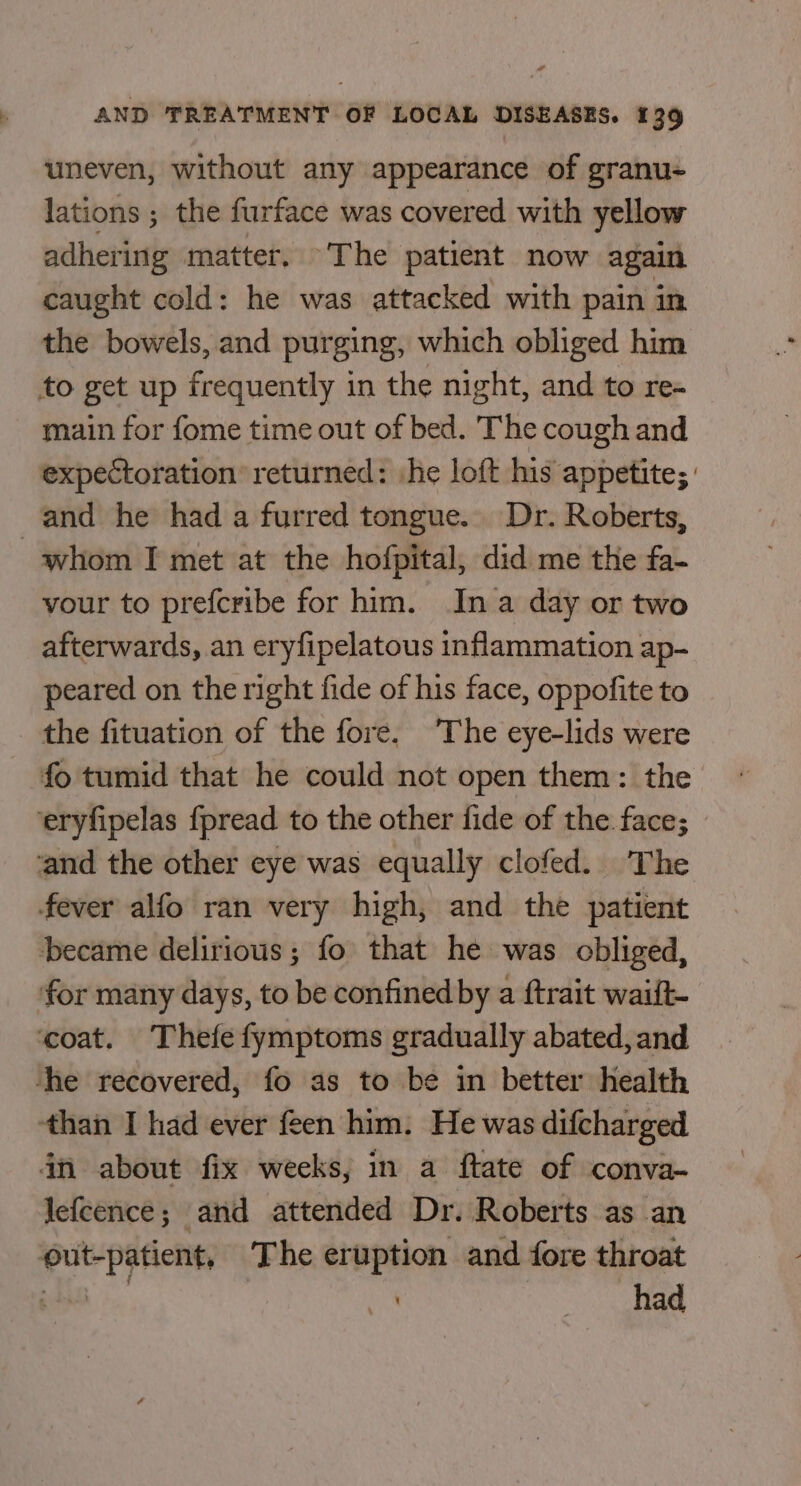 uneven, without any appearance of granu- lations ; the furface was covered with yellow adhering matter. The patient now again caught cold: he was attacked with pain in the bowels, and purging, which obliged him to get up frequently in the night, and to re- main for fome time out of bed. The cough and expectoration returned: he loft his appetite; : whom I met at the hofpital, did me the fa- your to prefcribe for him. Ina day or two afterwards, an eryfipelatous inflammation ap- peared on the right fide of his face, oppofite to the fituation of the fore. The eye-lids were fo tumid that he could not open them: the fever alfo ran very high, and the patient became delirious; fo that he was obliged, ‘than I had ever feen him. He was difcharged in about fix weeks, in a ftate of conva- lefeence; and attended Dr. Roberts as an out-patient, The eruption and fore throat pe | had