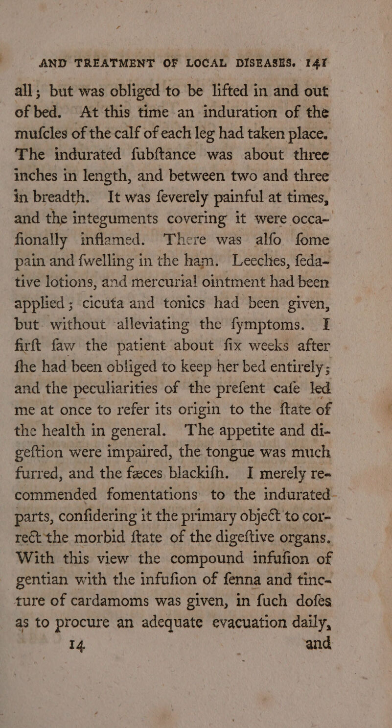 all; but was obliged to be lifted in and out of bed. At this time an induration of the mutcles of the calf of each leg had taken place. The indurated fubftance was about three inches in length, and between two and three in breadth. It was feverely painful at times, and the integuments covering it were occa- fionally inflamed. There was alfo fome pain and fwelling in the ham. Leeches, feda- tive lotions, and mercurta!l ointment had been applied ; cicuta and tonics had been given, but without alleviating the fymptoms. I firft faw the patient about fix weeks after fhe had been obliged to keep her bed entir ely; and the peculiarities of the prefent cafe led me at once to refer its origin to the ftate of the health in general. The appetite and di- geftion were impaired, the tongue was much furred, and the feces blackifh. I merely re- commended fomentations to the indurated- parts, confidering it the primary object to cor- rect the morbid ftate of the digeftive organs. With this view the compound infufion of gentian with the infufion of fenna and tinc- ture of cardamoms was given, in fuch dofes as to procure an adequate evacuation daily, 14. and