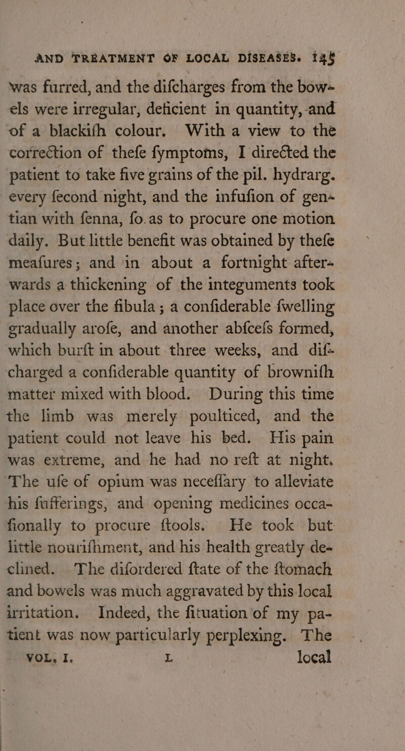 was furred, and the difcharges from the bow els were irregular, deficient in quantity, and of a blackifh colour. With a view to the correction of thefe fymptoms, I directed the patient to take five grains of the pil. hydrarg. every fecond night, and the infufion of gen- tian with fenna, fo.as to procure one motion daily. But little benefit was obtained by thefe meafures; and in about a fortnight after- wards a thickening of the integuments took place over the fibula ; a confiderable {welling gradually arofe, and another abfcefs formed, which burft in about three weeks, and dif- charged a confiderable quantity of brownifh matter mixed with blood. During this time the limb was merely poulticed, and the patient could not leave his bed. His pain was extreme, and he had no reft at night. ‘The ufe of opium was neceflary to alleviate his fufferings, and opening medicines occa~ fionally to procure ftools. He took but little nourifhment, and his health greatly de- clined. The difordered ftate of the ftomach and bowels was much aggravated by this local irritation. Indeed, the fituation of my pa- tient was now particularly perplexing. The VOL, I. L local