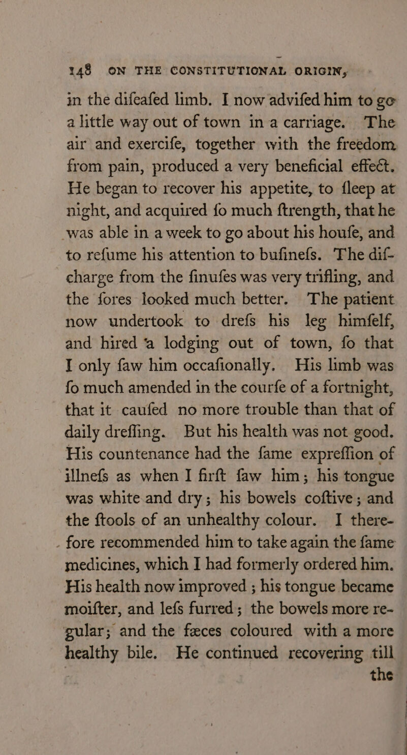 in the difeafed limb. I now advifed him to ge a little way out of town ina carriage. The air and exercife, together with the freedom from pain, produced a very beneficial effect. He began to recover his appetite, to fleep at night, and acquired fo much ftrength, that he -was able in a week to go about his houfe, and to re{ume his attention to bufinefs. The dif- charge from the finufes was very trifling, and the fores looked much better. The patient now undertook to drefs his leg himéelf, and hired ‘a lodging out of town, fo that I only faw him occafionally. Hus limb was fo much amended in the courfe of a fortnight, that it caufed no more trouble than that of daily dreffing. But his health was not good. His countenance had the fame expreffion of illnefs as when I firft faw him; his tongue was white and dry; his bowels coftive; and the {tools of an unhealthy colour. I there- . fore recommended him to take again the fame medicines, which I had formerly ordered him. His health now improved ; his tongue became moifter, and lefs furred; the bowels more re- gular; and the feces coloured with a more healthy bile. He continued recovering till r the