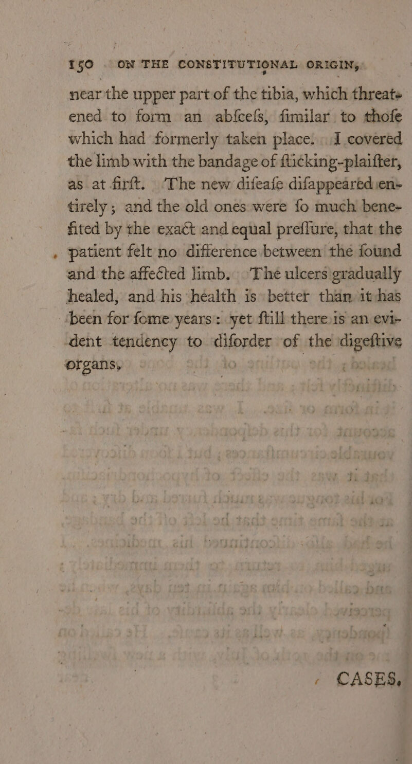 ~ near the upper part of the tibia, which threats ened to form an abfcefs, fimilar to thofe which had formerly taken place. I covered the limb with the bandage of flicking-plaifter, as at firft. ‘The new difeafe difappearédsen- tirely ; and the old ones were fo much bene+ fited by the exact and equal preflure, that the patient felt no difference between the found and the affected limb. ‘The ulcers gradually healed, and his héalth is better than 1t has , CASES,