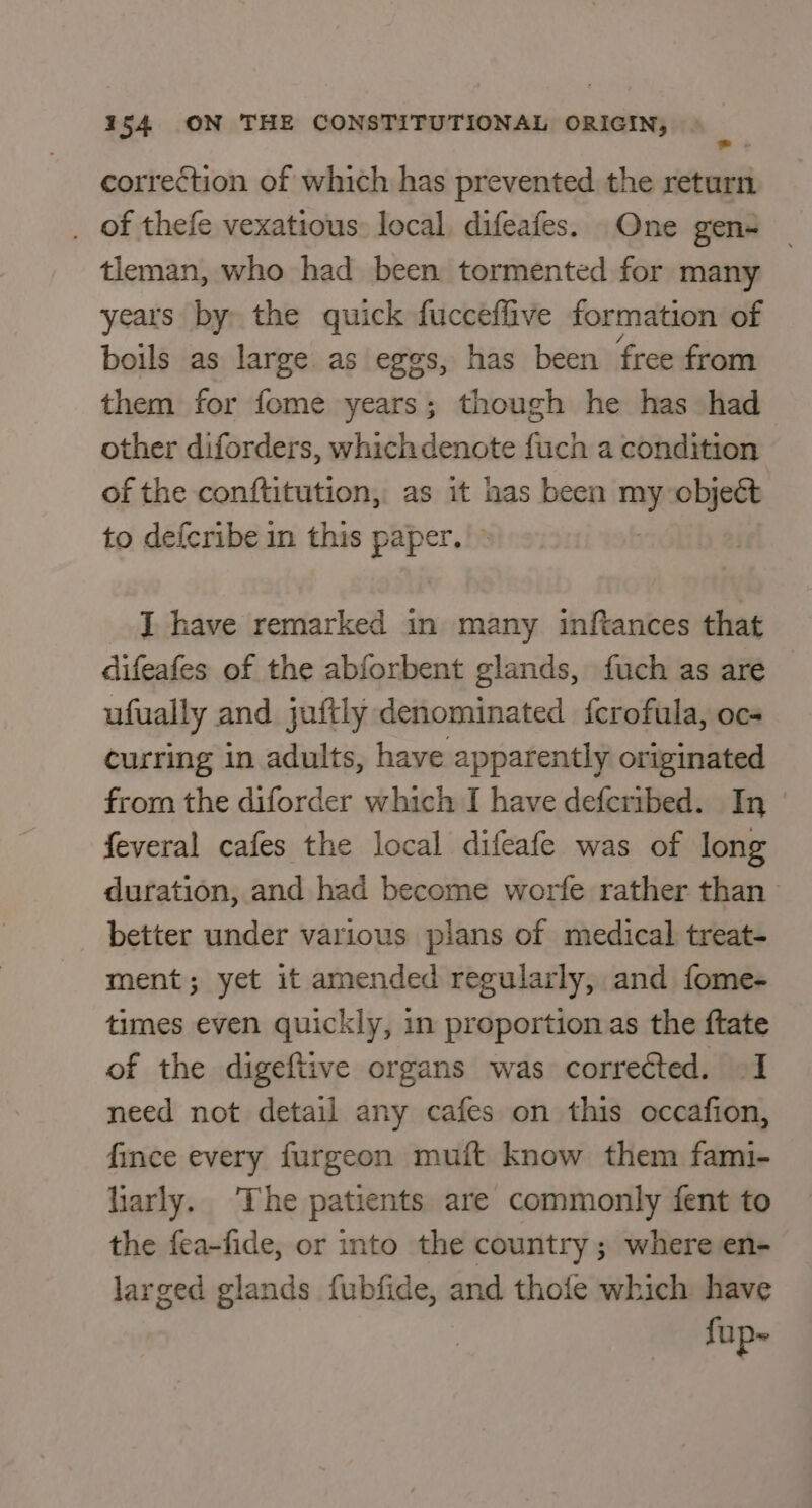 correction of which has prevented the return . of thefe vexatious: local, difeafes. One gen= | tleman, who had been tormented for many years by the quick fucceffive formation of boils as large as eggs, has been free from them for fome years; though he has had other diforders, which denote fuch a condition of the conftitution, as it has been ms object to defcribe in this paper. I have remarked in many inftances that difeafes of the abforbent glands, fuch as are ufually and juftly denominated fcrofula, oc- curring in adults, have apparently originated from the diforder which I have defcribed. In feveral cafes the local difeafe was of long duration, and had become worfe rather than better under various plans of medical treat- ment; yet it amended regularly, and fome- times even quickly, in proportion as the ftate of the digeftive organs was correéted. I need not detail any cafes on this occafion, fince every furgeon muft know them fami- harly. The patients are commonly fent to the fea-fide, or into the country ; where en- larged glands fubfide, and thole which have fup~