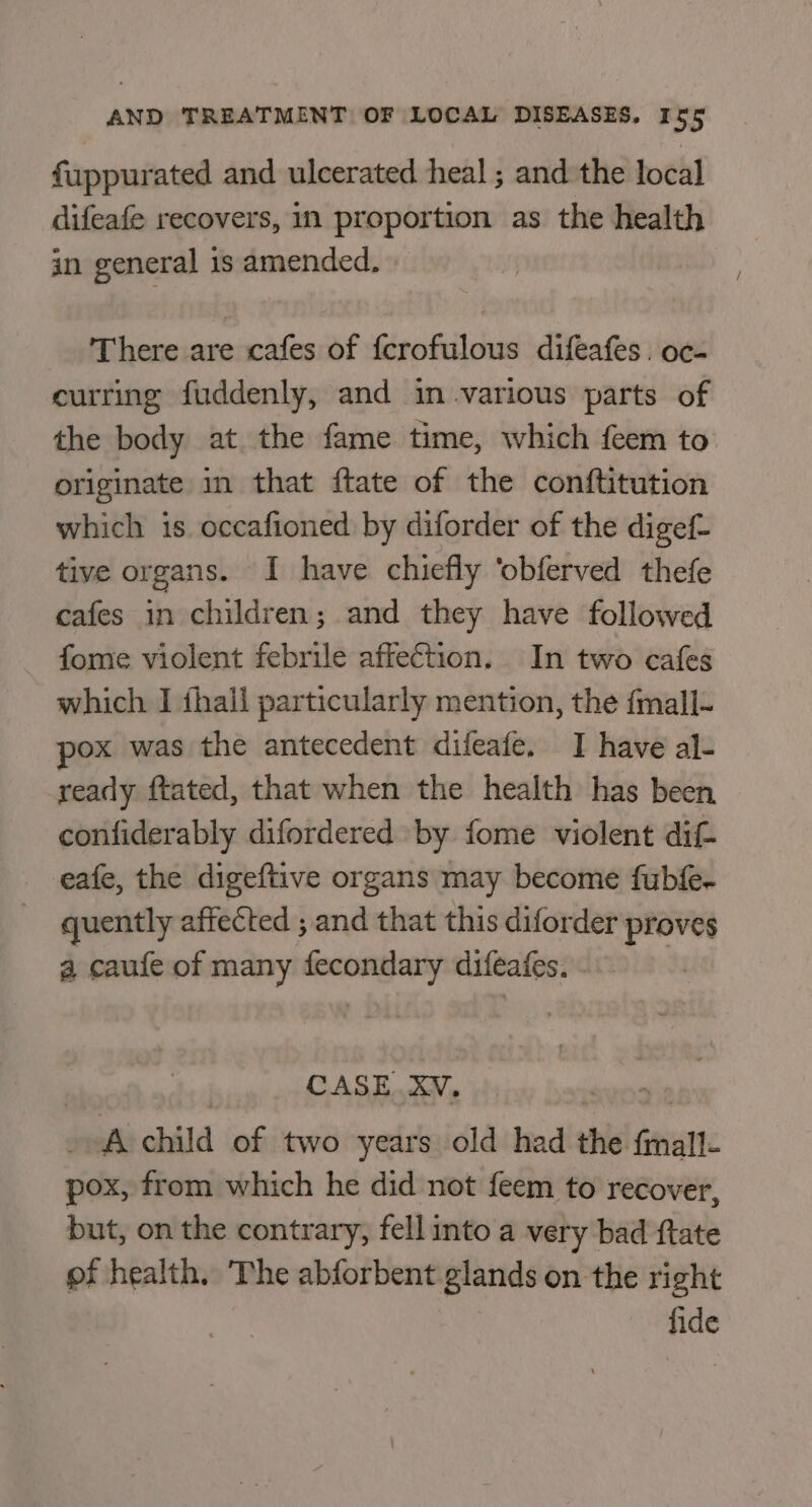 fuppurated and ulcerated heal ; and the total difeafe recovers, in proportion as the health in general is amended. There are cafes of fcrofulous difeafes. oc- curring fuddenly, and in.various parts of the body at the fame time, which feem to originate in that ftate of the conftitution which is occafioned by diforder of the digef- tive or gans. I have chiefly ‘obferved thefe cafes in children; and they have followed fome violent febrile affection. In two cafes which I fhall particularly mention, the {mall- ox was the antecedent difeafe. I have al- ready ftated, that when the health has been confiderably difordered by fome violent dif- eafe, the digeftive organs may become fubfe- quently affected ; and that this diforder proves a caufe of many fecondary difeafes. CASE. XV, rig. child of two years old had the Gavan pox, from which he did not feem to recover, but, on the contrary, fell into a very bad ftate of health. The abforbent glands on the right fide