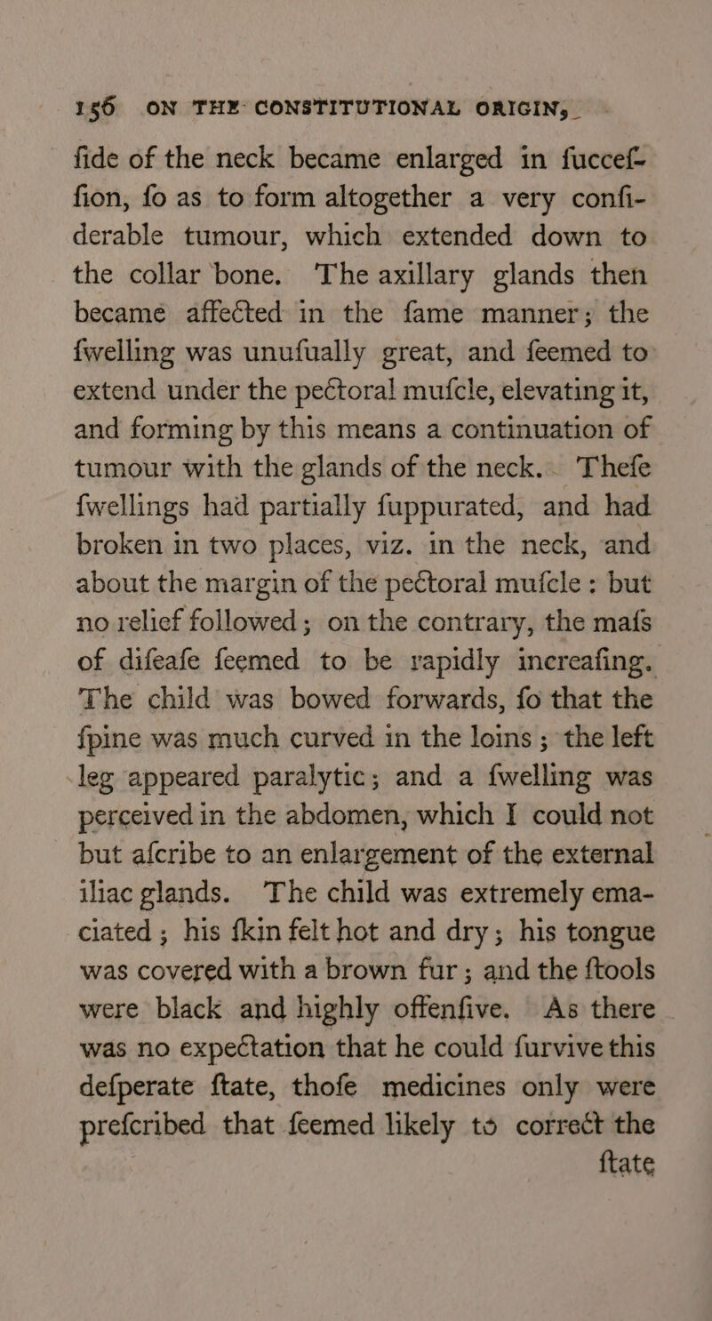 fide of the neck became enlarged in fuccef- fion, fo as to form altogether a very confi- derable tumour, which extended down to the collar bone. ‘The axillary glands then became affected in the fame manner; the {welling was unufually great, and feemed to extend under the pectoral mufcle, elevating it, and forming by this means a continuation of tumour with the glands of the neck.. Thefe {wellings had partially fuppurated, and had broken in two places, viz. in the neck, and about the margin of the pectoral muicle : but no relief followed; on the contrary, the mafs of difeafe feemed to be rapidly increafing. The child was bowed forwards, fo that the fpine was much curved in the loins ; the left leg appeared paralytic; and a {welling was perceived in the abdomen, which I could not but afcribe to an enlargement of the external iliac glands. The child was extremely ema- ciated ; his {kin felt hot and dry; his tongue was covered with a brown fur; and the {tools were black and highly offenfive. As there - was no expectation that he could furvive this defperate ftate, thofe medicines only were prefcribed that feemed likely to correct the ftate