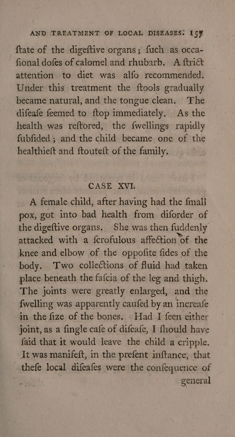 {tate of the digeftive organs; fuch as occa- fional dofes of calomel and rhubarb. A ftrict attention to diet was alfo recommended. Under this treatment the ftools gradually became natural, and the tongue clean. The difeafe feemed to ftop immediately. As the health was reftored, the fwellings rapidly fubfided ; and the child became one of the healthieft and ftouteit of the family. CASE XVI: A female child, after having had the fmall pox, got into bad health from diforder of the digeftive organs. She was then fuddenly attacked with a {crofulous affeGtion of the knee and elbow of the oppofite fides of the body. ‘Two collections of fluid had taken place beneath the fafcia of the leg and thigh. The joints were greatly enlarged, and the fwelling was apparently caufed by an increafe in the fize of the bones. . Had I feen either joint, as a fingle cafe of difeafe, I fhould have {aid that it would leave the child a cripple. It was manifeft, in the prefent inftance, that .thefe local difeafes were the confequence of general