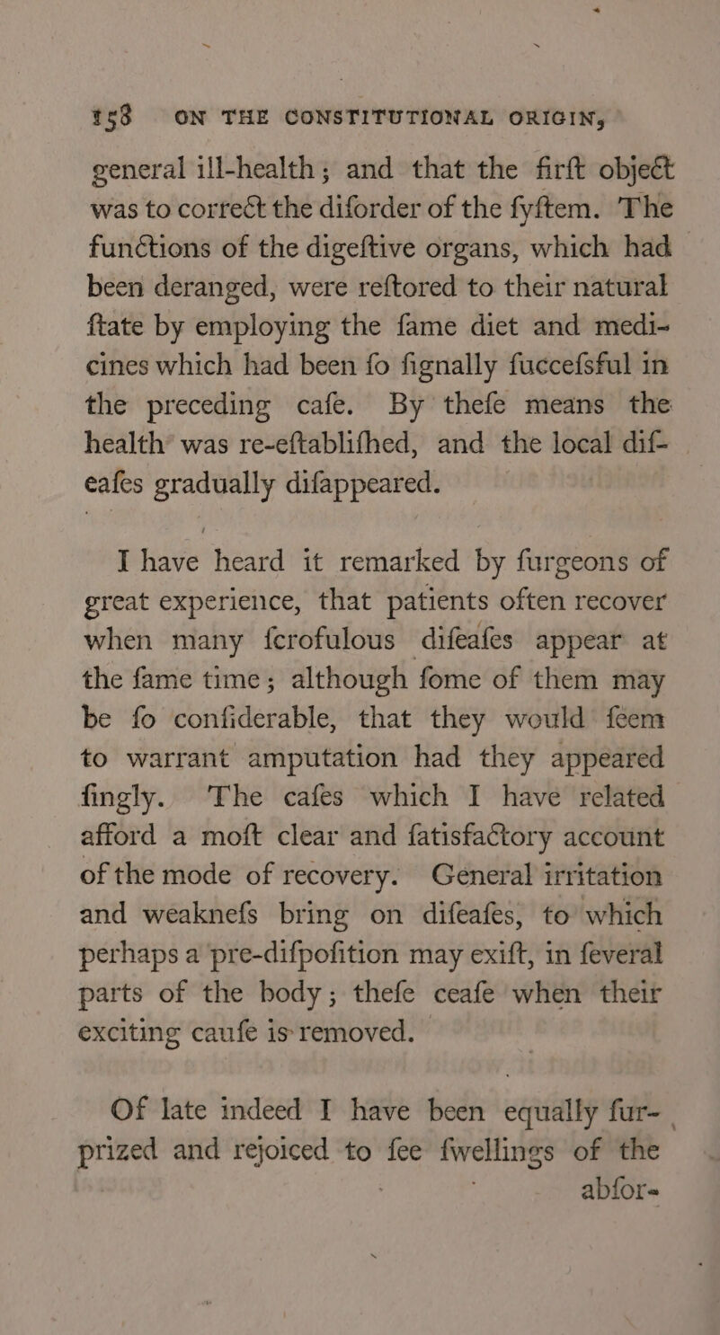 general ill-health; and that the firft object was to correct the diforder of the fyftem. The functions of the digeftive organs, which had — been deranged, were reftored to their natural ftate by employing the fame diet and medi- cines which had been fo fignally fuccefsful in the preceding cafe. By thefe means the health’ was re-eftablifhed, and the local dif- eafes gradually difappeared. I have heard it remarked by furgeons of great experience, that patients often recover when many fcrofulous difeafes appear at the fame time; although fome of them may be fo confiderable, that they would feem to warrant amputation had they appeared fingly. The cafes which I have related afford a moft clear and fatisfactory account of the mode of recovery. General irritation and weaknefs bring on difeafes, to which perhaps a pre-difpofition may exift, in feveral parts of the body; thefe ceafe when their exciting caufe is removed. Of late indeed I have been equally fur- | prized and rejoiced to fee fwellings of the abfors-