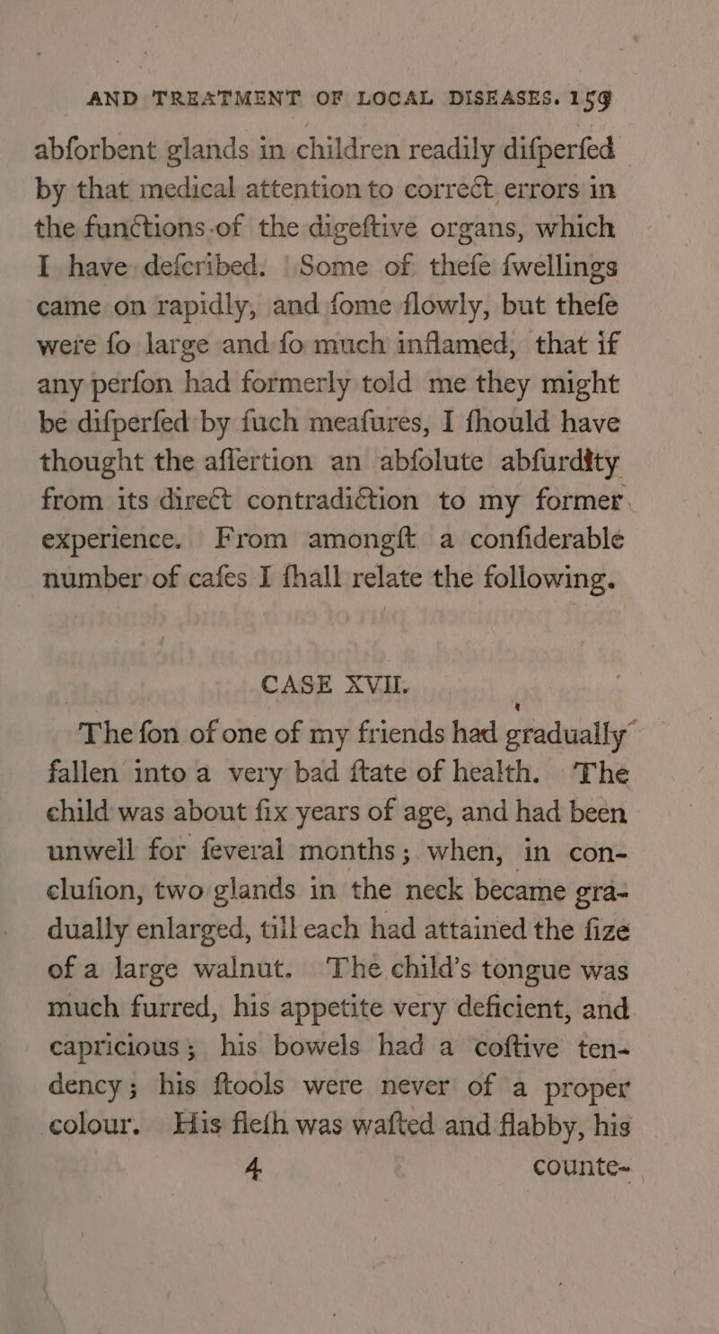 abforbent glands in children readily difperfed by that medical attention to correct errors in the functions-of the digeftive organs, which I have: defcribed. | Some of thefe fwellings came on rapidly, and fome flowly, but thefe were fo large and fo much inflamed, that if any perfon had formerly told me they might be difperfed by fuch meafures, I fhould have thought the affertion an abfolute abfurdity from its direct contradiction to my former. experience. From amongft a confiderable number of cafes I fhall relate the following. | CASE XVII. { The fon of one of my friends had gradually” fallen into a very bad ftate of health. The child was about fix years of age, and had been unwell for feveral months ;.when, in con- elufion, two glands in the neck became gra- dually enlarged, till each had attained the fize of a large walnut. The child’s tongue was much furred, his appetite very deficient, and capricious ; his bowels had a coftive ten- dency; his ftools were never of a proper colour. His fleth was wafted and flabby, his 4 counte~