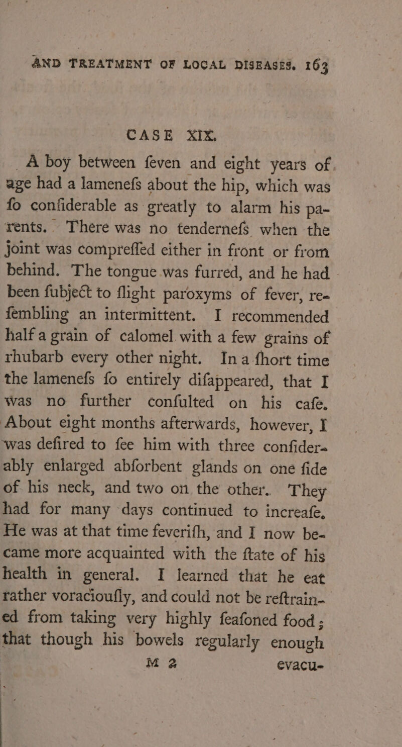 CASE XIX, _A boy between feven and eight years of age had a lamenefs about the hip, which was fo confiderable as greatly to alarm his pa- rents. There was no tendernefs when the joint was compreffed either in front or from behind. The tongue was furred, and he had » been fubject to flight paroxyms of fever, re- fembling an intermittent. I recommended half a grain of calomel with a few grains of rhubarb every other night. Ina fhort time the lamenefs fo entirely difappeared, that I Was no further confulted on his cafe, About eight months afterwards, however, I was defired to fee him with three confider- ably enlarged abforbent glands on one fide of his neck, and two on the other. They had for many days continued to increafe, He was at that time feverifh, and I now be- came more acquainted with the ftate of his health in general. I learned that he eat tather voracioufly, and could not be reftrain- ed from taking very highly feafoned food ; that though his bowels regularly enough M 2 evacu- : .