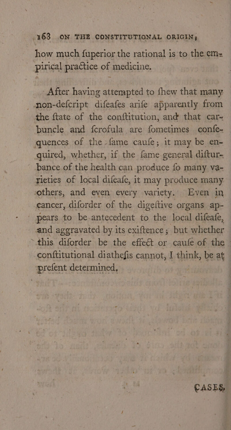 how much fuperior the rational is to the em: pirical practice ph medicine. After having attempted to fhew that many: _mon-defcript difeafes arife apparently from the ftate of the conftitution, and that car- buncle and fcrofula are fometimes confe- quences of the fame caufe; it may be en- quired, whether, if the fame.general diftur- bance of the health can produce fo many va- rieties of local difeafe, it may produce many. others, and eyen every variety. Even in cancer, diforder of the digeftive organs ap- / pears to be-antecedent to the local difeafe, and aggravated by its exiftence; but whether ~.this diforder be the effect or caufe of the — -conititutional diathefis cannot, I think, be at prefent determined, | : CASES,