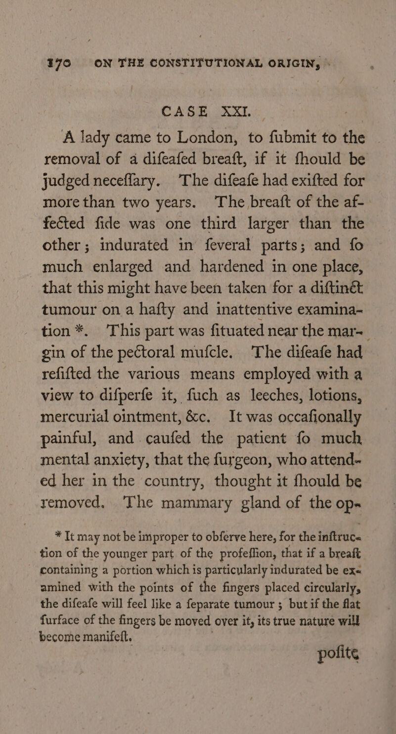 CAGE ike. s A lady came to London, to fubmit to the removal of a difeafed breaft, if it fhould be judged neceflary. The difeafe had exifted for more than two years. The breaft of the af- fected fide was one third larger than the other; indurated in feveral parts; and fo much enlarged and hardened in one place, that this might have been taken for a diftinét tumour on a hafty and inattentive examina- tion *. This part was fituated near the mar= gin of the pectoral mufcle. The difeafe had refifted the various means employed with a view to difperfe it, fuch as leeches, lotions, mercurial ointment, &amp;c. It was occafionally painful, and caufed the patient fo much mental anxiety, that the furgeon, who attend- ed her in the country, thought it fhould be removed, The mammary gland of the op- * It may not be improper to obferve here, for the inftruc« tion of the younger part of the profeflion, that if a breaft - containing a portion which is particularly indurated be exe amined with the points of the fingers placed circularly, the difeafe will feel like a feparate tumour ; but if the flat furface of the fingers be moved over it, its true nature will become manifelt. pofite