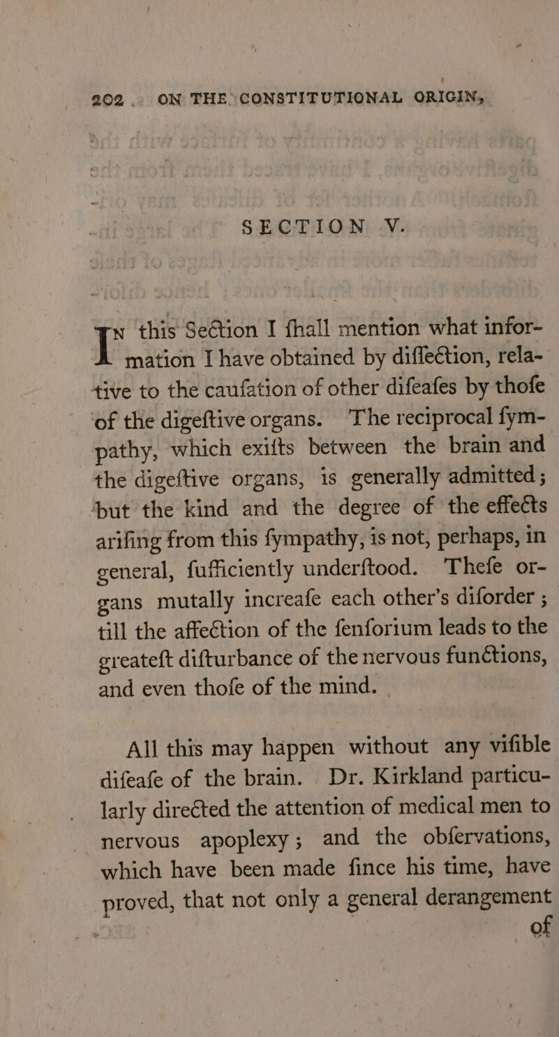 SECTION V. it this Seétion I fhall mention what infor- mation I have obtained by diflection, rela~ tive to the canfation of other difeafes by thofe ‘of the digeftive organs. The reciprocal fym- pathy, which exifts between the brain and the digeftive organs, is generally admitted ; ‘but the kind and the degree of the effects arifing from this fympathy, is not, perhaps, in general, fufficiently underftood. Thefe or- gans mutally increafe each other's diforder ; till the affeétion of the fenforium leads to the greateft difturbance of the nervous fun¢tions, and even thofe of the mind. | All this may happen without any vifible difeafe of the brain. Dr. Kirkland particu- larly directed the attention of medical men to nervous apoplexy; and the obfervations, which have been made fince his time, have proved, that not only a general derangement of