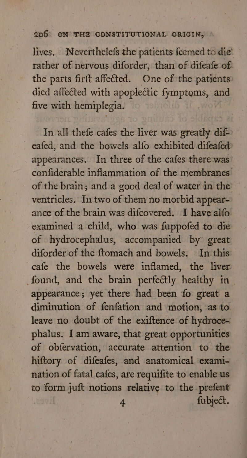 lives. Neverthelefs the patients feemed to die’ rather of nervous diforder, than of difeafe of. the parts firft affected. One of the patients. died affected with apoplectic fymptems, and five with hemiplegia. In all thefe cafes the liver was greatly dif-: — eafed, and the bowels alfo exhibited difeafed appearances. In three of the cafes there-was confiderable inflammation of the membranes of the brain; and a good deal of water in the’ ventricles. In two of them no morbid appear- ance of the brain was difcovered. I have alfo examined a child, who was fuppofed to die of hydrocephalus, accompanied by great diforder of the ftomach and bowels: In this cafe the bowels were inflamed, the liver found, and the brain perfectly healthy in - appearance; yet there had been fo great a diminution of fenfation and motion, as to leave no doubt of the exiftence of hydroce- phalus. I am aware, that great opportunities of obfervation, accurate attention to the hiftory of difeafes, and anatomical exami- nation of fatal cafes, are requifite to enable us to form juft notions relative to the prefent 4 furbject.