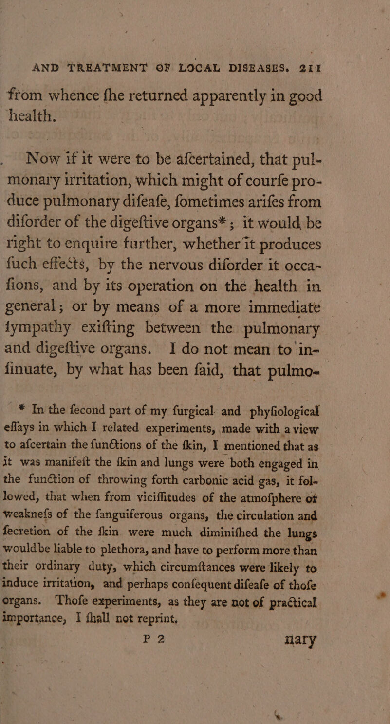 from whence fhe returned apparently in good health. Now if it were to be afcertained, that pul- monary irritation, which might of courfe pro- duce pulmonary difeafe, fometimes arifes from diforder of the digeftive organs* ; it would, be right to enquire further, whether it produces fuch effects, by the nervous diforder it occa~ fions, and by its operation on the health in general; or by means of a more immediate — fympathy exifting between the pulmonary and digeftive organs. I do not mean to in- finuate, by what has been faid, that pulmo- * In the fecond part of my furgical. and phyfiological eflays in which I related experiments, made with a view to afcertain the functions of the fkin, I mentioned that as it was manifeft the {kin and lungs were both engaged in the function of throwing forth carbonic acid gas, it fol- lowed, that when from viciffitudes of the atmofphere ot weaknefs of the fanguiferous organs, the circulation and fecretion of the fkin were much diminifhed the lungs wouldbe liable to plethora, and have to perform more than their ordinary duty, which circumftances were likely to induce irritation, and perhaps confequent difeafe of thofe organs. Thofe experiments, as they are not of practical importance, I fhall not reprint, P 2 nary