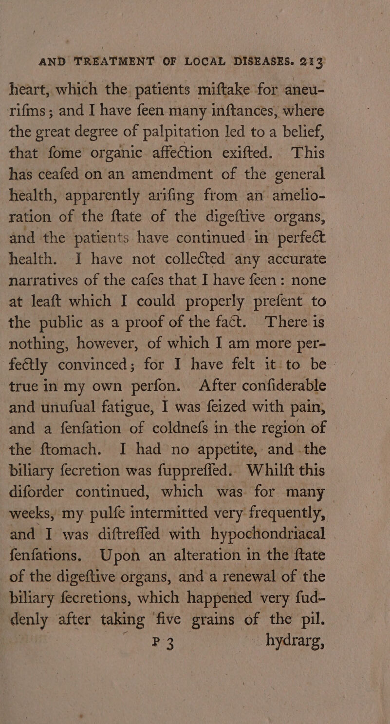 heart, which the patients miftake for aneu- rifms; and I have feen many inftances, where the great degree of palpitation led to a belief, that fome organic affection exifted. This has ceafed on an amendment of the general health, apparently arifing from an amelio- ration of the ftate of the digeftive organs, and the patients have continued in perfeét health. I have not collected any accurate narratives of the cafes that I have feen: none at leaft which I could properly prefent to the public as a proof of the fact. ‘There is nothing, however, of which I am more per- feétly convinced; for I have felt it to be - true in my own perfon. After confiderable and unufual fatigue, I was feized with pain, and a fenfation of coldnefs in the region of the ftomach. I had no appetite, and .the biliary fecretion was fupprefied.. Whilft this diforder continued, which was for many weeks, my pulfe intermitted very frequently, and I was diftreffed with hypochondriacal fenfations. Upon an alteration in the ftate of the digeftive organs, and a renewal of the biliary fecretions, which happened very fud- denly after taking ‘five grains of the pil. ae ~ hydrarg,