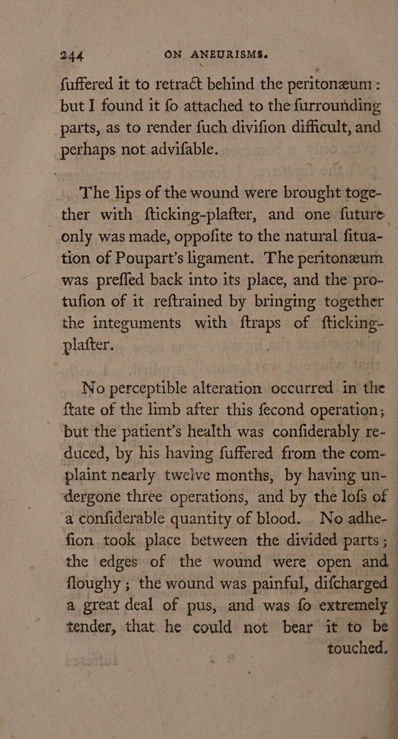 fuffered it to retract behind the peritoneum : but I found it fo attached to the furrounding parts, as to render fuch divifion difficult, and perhaps not advifable. The lips of the wound were brought toge- ther with fticking-plafter, and one future only was made, oppofite to the natural fitua-_ tion of Poupart’s ligament. The peritoneum was prefled back into its place, and the pro- tufion of it reftrained by bringing together the integuments with ftraps of fticking- platter. No perceptible alteration occurred in the {tate of the limb after this fecond operation; but the patient’s health was confiderably re- duced, by his having fuffered from the com- plaint nearly twelve months, by having un- dergone three operations, and by the lofs of a confiderable quantity of blood. No adhe- fion took place between the divided parts; the edges of the wound were open and floughy ; the wound was painful, difcharged. a great deal of pus, and was fo extremely tender, that. he could not bear it to be touched,