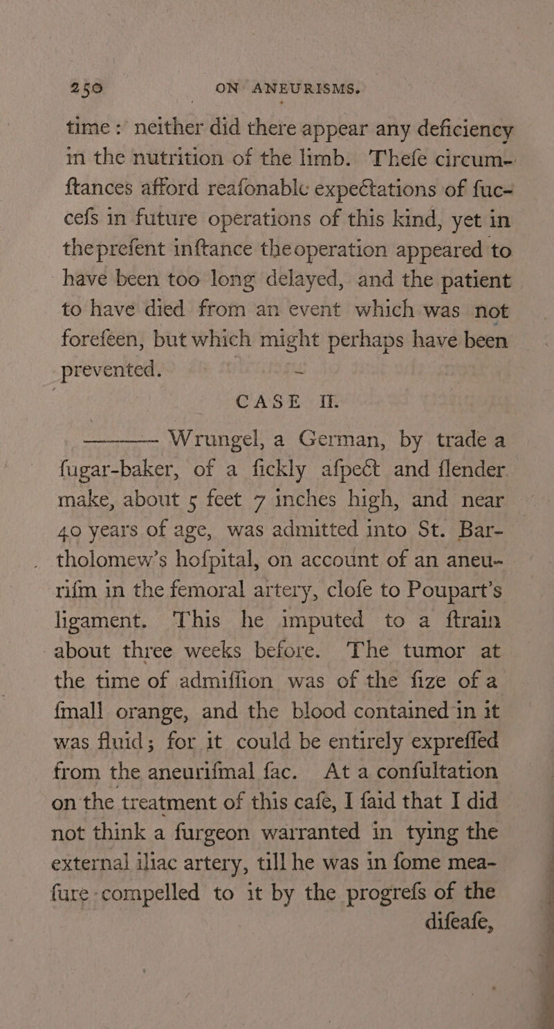 time : neither did there appear any deficiency {tances afford reafonablc expeétations of fuc- cefs in future operations of this kind, yet in theprefent inftance the operation appeared to to have died from an event which was not forefeen, but which might perhaps aie heen prevented. f CASE If. Wrungel, a German, by trade a make, about 5 feet 7 inches high, and near 40 years of age, was admitted into St. Bar- tholomew’s hofpital, on account of an aneu- rifm in the femoral artery, clofe to Poupart’s ligament. This he imputed to a ftrain about three weeks before. The tumor at the time of admiffion was of the fize of a {mall orange, and the blood contained in it was fluid; for it could be entirely exprefled from the aneurifmal fac. At a confultation on the treatment of this cafe, I faid that I did not think a furgeon warranted in tying the external iliac artery, till he was in fome mea- fure compelled to it by the progrefs of the difeafe, i i =e