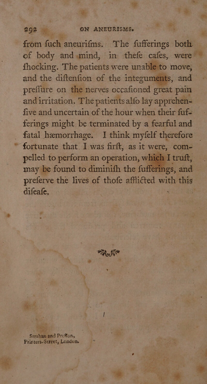 = : : = re hie a rs 292 € ae GN ANEURISMSe : from fuch aneurifms. The fufferings both — of body and.mind, in thefe cafes, were ~ thocking. The patients were unable to move, — and the diftenfion of the integ , and prefiure on the nerves secafnied creat pain and irritation. The patients alfo lay apprehen- five and uncertain of the hour when their fuf- ferings might be terminated by a fearful and _ fatal hemorrhage. I think my‘felf therefore ~ fortunate that. I was firft, as it were, com- pelied to perform an operation, which ] ! may be found to diminifh the fuf fe rings, and preferve the lives of thofe afflicted with this difeafe,  a ad ‘ + wes , Tee . Strehan and Prefton, Printers-Sureet, Londen.