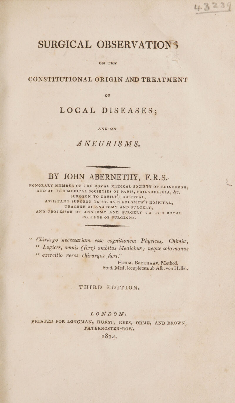 SURGICAL OBSERVATIONS ON THE CONSTITUTIONAL ORIGIN AND TREATMENT LOCAL DISEASES; AND ON ANEURISMS. oR. BY JOHN ABERNETHY, F.R.S.. RONORARY MEMBER OF THE ROYAL MEDICAL SOCIETY OF EDINBURGH, AND OF THE MEDICAL SOCIETIES ie PARIS, PHILADELPHI Ay &amp;c. SURGEON TO CHRIST’S HOSPITAL, ASSISTANT SURGEON TO ST. BARTHOLOMEW’S HOSPITAL, TEACHER OF ANATOMY AND SURGERY, AND PROFESSOR OF ANATOMY AND SURGERY TO THE ROYAL COLLEGE OF SURGEONS, Tg “< Chirurgo necessariam esse cognitionem Physices, Chimie, *« Logices, omnis (fere) ambitus Medicine ; neque solo manus “* exercitio veros chirurgos fiert.” Herm. Borrwaay, Method. Stud. Med. locupletata ab Alb. von Haller, THIRD EDITION. LONDON: PRINTED FOR LONGMAN, HURST, REES, ORME, AND sigbnkls PATERNOSTER-ROW- 1814.