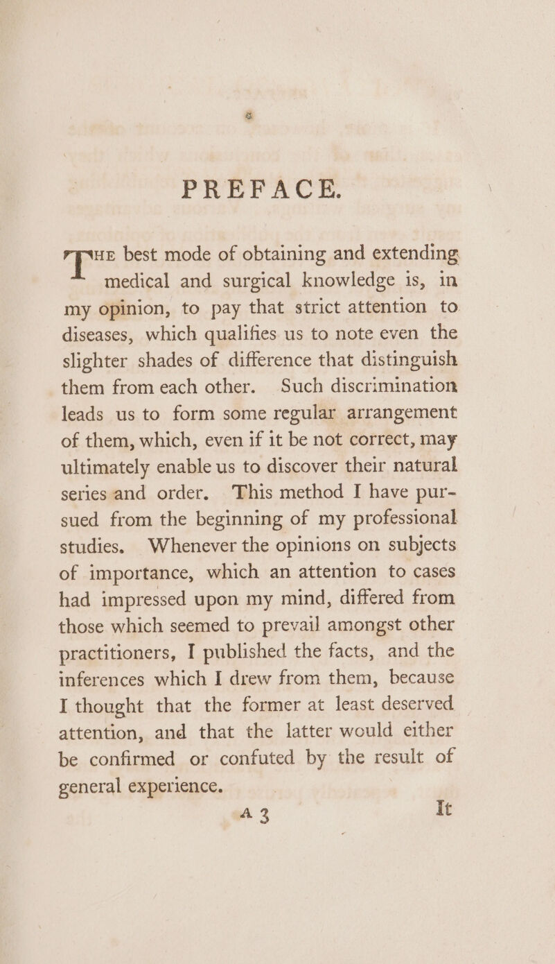 ee best mode of obtaining and extending medical and surgical knowledge is, in my opinion, to pay that strict attention to diseases, which qualifies us to note even the slighter shades of difference that distinguish them from each other. Such discrimination leads us to form some regular arrangement of them, which, even if it be not correct, may ultimately enable us to discover their natural series and order. This method I have pur- sued from the beginning of my professional studies. Whenever the opinions on subjects of importance, which an attention to cases had impressed upon my mind, differed from those which seemed to prevail amongst other practitioners, I published the facts, and the inferences which I drew from them, because I thought that the former at least deserved attention, and that the latter would either be confirmed or confuted by the result of general experience. A 2 It